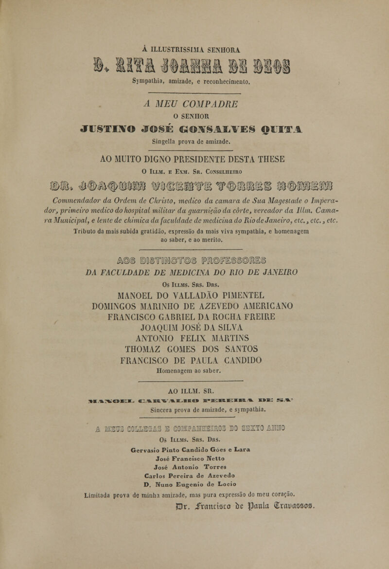 Á ILLUSTRISSIMA SENHORA Sympathia, amizade, e reconhecimento. A MEU COMPADRE O SENHOR JUSTINO JOSÉ GOltfSAIiVES QUITA Singella prova de amizade. AO MUITO DIGNO PRESIDENTE DESTA THESE O Illm. e Exm. Sr. Conselheiro Commendador da Ordem de Christo, medico da camará de Sua Magestade o Impera- dor, primeiro medico do hospital militar da guarnição da corte, vereador da lllm. Cama- rá Municipal, e lente de ckimica da faciddade de medicina do Rio de Janeiro, etc, etc., etc. Tributo da mais subida gratidão, expressão da mais viva sympathia, e homenagem ao saber, e ao mérito. DA FACULDADE DE MEDICINA DO RIO DE JANEIRO Os Illms. Srs. Drs. MANOEL DO VALLADÃO PIMENTEL DOMINGOS MARINHO DE AZEVEDO AMERICANO FRANCISCO GABRIEL DA ROCHA FREIRE JOAQUIM JOSÉ DA SILVA ANTÓNIO FÉLIX MARTINS THOMAZ GOMES DOS SANTOS FRANCISCO DE PAULA CÂNDIDO Homenagem ao saber. AO ILLM. SR. SIA^OEK. CARVALHO H^H^reJEJUR-A EDIL! S»A.' Sincera prova de amizade, e sympathia. rars couub&a3 e coikpanbqkxios m sexto asho Os Illms. Srs. Drs. Gervásio Pinto Cândido Góes e Lara José Francisco Netto José António Torres Carlos Pereira de Azevedo D. Nuno Eugénio de Locio Limitada prova de minha amizade, mas pura expressão do meu coração. ?Dr. Jrnunsco bc fljmtla Qfrauassos.