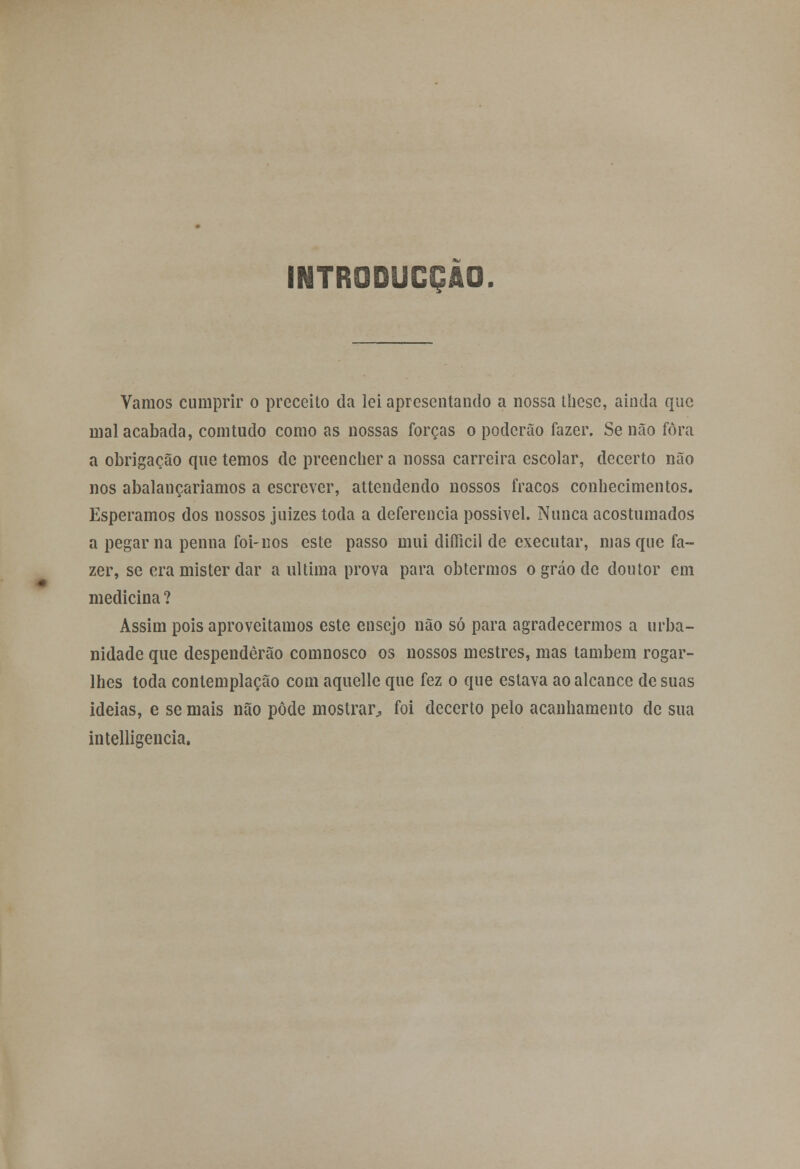 Vamos cumprir o preceito da lei apresentando a nossa thesc, ainda que mal acabada, comtudo como as nossas forças o poderão fazer. Senão fora a obrigação que temos de preencher a nossa carreira escolar, decerto não nos abalauçariamos a escrever, attendendo nossos fracos conhecimentos. Esperamos dos nossos juizes toda a deferência possível. Nunca acostumados a pegar na penna foi-nos este passo mui diflicil de executar, masque fa- zer, se era mister dar a ultima prova para obtermos o gráo cie doutor em medicina ? Assim pois aproveitamos este ensejo não só para agradecermos a urba- nidade que despenderão comnosco os nossos mestres, mas também rogar- lhes toda contemplação com aquelle que fez o que estava ao alcance de suas ideias, e se mais não pôde mostrar^ foi decerto pelo acanhamento de sua intelligencia.