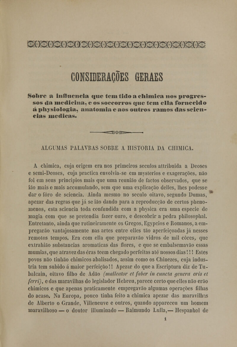 WE£SBggXmBÊW@®BB®fàBBaBRm CONSIDERAÇÕES GERÂES Soure a influencia que tem tido a chimica nos progres- sos ila medicina 9 e os soccorros fjue ícm ella fornecido á gihysiologia, anatomia e aos outros ramos das scicn- eias íuedicas. •czZ^&Q^l—» ALGUMAS PALAVRAS SOBRE A HISTORIA DA CHIMICA. A chimica, cuja origem era nos primeiros séculos attribuida a Deoses e semi-Deoses, cuja practica envolvia-se cm mysterios e exagerações, não foi cm seus princípios mais que uma reunião de factos observados, que se ião mais e mais accumulando, sem que uma explicação delles, lhes podessc dar o foro de sciencia. Ainda mesmo no século oitavo, segundo Dumas, apezar das regras que já se ião dando para a reproducção de certos pheno- menos, esta scieucia toda confundida com a physica era uma espécie de magia com que se pretendia fazer ouro, c descobrir a pedra philosophal. Entretanto, ainda que rotineiramente os Gregos, Egypcios e Romanos, a em- pregarão vantajosamente nas artes entre elles tão aperfeiçoadas já nesses remotos tempos. Era com ella que preparavão vidros de mil cores., que extrahião substancias aromáticas das flores, c que se embalsemavão essas múmias, que atravez das eras teem chegado perfeitas até nossos dias!!! Estes povos não tinhão chimicos abalisados, assim como os Chinezes, cuja indus- tria tem subido á maior perfeição!! Apezar do que a Escriptura diz de Tu- balcain, oitavo filho de Adão (malleator et faber in cuncta genera oris et ferri), c das maravilhas do legislador Hebreu, parece certo que elles não erão chimicos e que apenas praticamente empregavão algumas operações filhas do acaso. Na Europa,, pouco tinha feito a chimica apezar das maravilhas de Alberto o Grande, Yilleneuve e outros, quando appareceu um homem maravilhoso — o doutor illuminado — Raimundo Lulla,— Hespanhol de