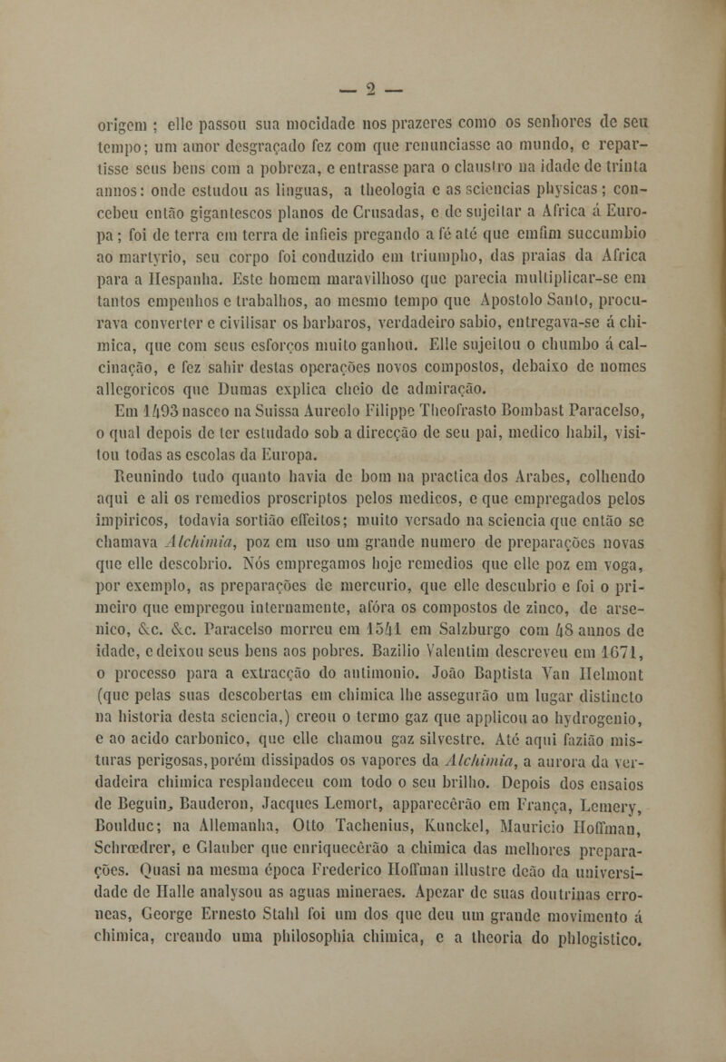 origem ; elle passou sua mocidade nos prazeres como os senhores de seu tempo; um amor desgraçado fez com que renunciasse ao mundo, c repar- tisse seus bens com a pobreza, e entrasse para o claustro na idade de trinta annos: onde estudou as línguas, a theologia e as sciencias physicas; con- cebeu então gigantescos planos de Ousadas, c de sujeitar a Africa á Euro- pa ; foi de terra cm terra de infiéis pregando a fé até que emfim suecumbio ao martyrio, seu corpo foi conduzido em triumpho, das praias da Africa para a Hespanha. Este homem maravilhoso que parecia multiplicar-se em tantos empenhos c trabalhos, ao mesmo tempo que Apostolo Santo, procu- rava converter e civilisar os bárbaros, verdadeiro sábio, entregava-se á chi- mica, que com seus esforços muito ganhou. Elle sujeitou o chumbo á cal- cinação, e fez sahir destas operações novos compostos, debaixo de nomes allegoricos que Dumas explica cheio de admiração. Em lZi.93 nasceo na Suissa Aureolo Filippe Thcofrasto Bombast Paracelso, o qual depois de ter estudado sob a direcção de seu pai, medico hábil, visi- tou todas as escolas da Europa. Reunindo tudo quanto havia de bom na practica dos Árabes, colhendo aqui e ali os remédios proscriptos pelos médicos, e que empregados pelos impiricos, todavia sortião eífeitos; muito versado na sciencia que então se chamava Alckimia, poz cm uso um grande numero de preparações novas que elle descobrio. Nós empregamos hoje remédios que elle poz em voga, por exemplo, as preparações de mercúrio, que elle descubrio e foi o pri- meiro que empregou internamente, afora os compostos de zinco, de arsé- nico, &c. &c. Paracelso morreu em 1541 em Salzburgo com 48 annos de idade, c deixou seus bens aos pobres. Bazilio Valentim descreveu em 1671, o processo para a extracção do antimonio. João Baptista Van Ilelmont (que pelas suas descobertas em chimica lhe assegurão um lugar distincto na historia desta sciencia,) creou o termo gaz que applicou ao hydrogenio, e ao acido carbónico, que elle chamou gaz silvestre. Ate aqui fazião mis- turas perigosas,porém dissipados os vapores da Alchimia, a aurora da ver- dadeira chimica resplandeceu com todo o seu brilho. Depois dos ensaios de Beguin^ Baudcron, Jacques Lemort, apparecêrão cm França, Lemery, Boulduc; na Allemanha, Otto Tachenius, Kunckel, Maurício HofTman, Schrcedrer, e Glauber que enriquecerão a chimica das melhores prepara- ções. Quasi na mesma época Frederico Hoffman illustre deão da universi- dade de Halle analysou as aguas mineraes. Apczar de suas doutrinas erró- neas, George Ernesto Stahl foi um dos que deu um grande movimento á chimica, creando uma philosophia chimica, e a theoria do phlogistico.