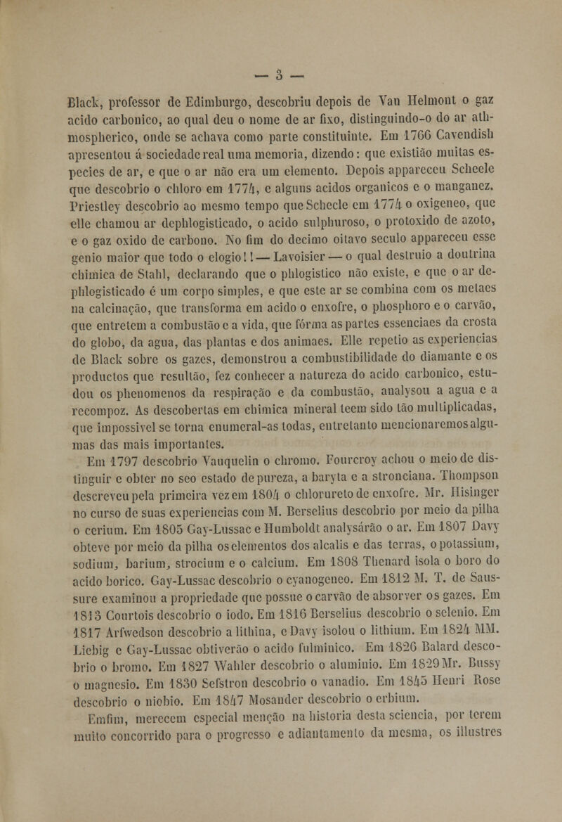 Black, professor de Edimburgo, descobriu depois de Van Helmont o gaz acido carbónico, ao qual deu o nome de ar fixo, dislinguindo-o do ar ath- mospherico, onde se achava como parte constituinte. Em 1766 Cavendish apresentou á sociedade real uma memoria, dizendo: que existião muitas es- pécies de ar, e que o ar não era um elemento. Depois appareceu Scheele que descobrio o cliloro em 177/t, e alguns ácidos orgânicos e o manganez. Triestley descobrio ao mesmo tempo que Scheele em 111 li o oxigeneo, que elle chamou ar dephlogisticado, o acido sulphuroso, o protoxido de azoto, e o gaz oxido de carbono. No fim do decimo oitavo século appareceu esse génio maior que todo o elogio!! — Lavoisier — o qual deslruio a doutrina chimica de Stahl, declarando que o phlogistico não existe, e que o ar de- phlogisticado é um corpo simples, e que este ar se combina com os metaes na calcinação, que transforma em acido o enxofre, o phosphoro e o carvão, que entretém a combustão e a vida, que forma as partes essenciaes da crosta do globo, da agua, das plantas e dos animaes. Elle repetio as experiências de Black sobre os gazes, demonstrou a combustibilidade do diamante e os produclos que resullão, fez conhecer a natureza do acido carbónico, estu- dou os phenomenos da respiração e da combustão, analysou a agua e a recompoz. As descobertas em chimica mineral teem sido tão multiplicadas, que impossivel se torna enumeral-as todas, entretanto mencionaremos algu- mas das mais importantes. Em 1797 descobrio Yauquelin o chromo. Fourcroy achou o meio de dis- tinguir c obter no seo estado de pureza, a baryta c a stronciana. Thompson descreveu pela primeira vez em 1804 o chloruretode enxofre. Mr. Hisingcr no curso de suas experiências com M. Berselius descobrio por meio da pilha o cerium. Em 1805 Gay-Lussac e Humboldt analysárão o ar. Em 1807 Davy obteve por meio da pilha oselementos dos alcalis e das terras, opotassium, sodium, barium,, strocium e o calcium. Em 1808 Thenard isola o boro do acido bórico. Gay-Lussac descobrio o cyanogeneo. Em 1812 M. T. de Saus- sure examinou a propriedade que possue o carvão de absorver os gazes. Em 1813 Courtois descobrio o iodo. Em 1816 Berselius descobrio o sclenio. Em 1817 Arfwedson descobrio a lithina, eDavy isolou o lilhium. Em 1824 MM. Liebig c Gay-Lussac obtiverão o acido fulminico. Em 1826 Balard desco- brio o bromo. Em 1827 Wahler descobrio o alumínio. Em 1829 Mr. Bussy o magnésio. Em 1830 Sefstron descobrio o vanádio. Em 1845 Henri Rose descobrio o nióbio. Em 1847 Mosander descobrio o erbium. Emfim, merecem especial menção na historia desta seiencia, por terem muito concorrido para o progresso e adiantamento da mesma, os illustres