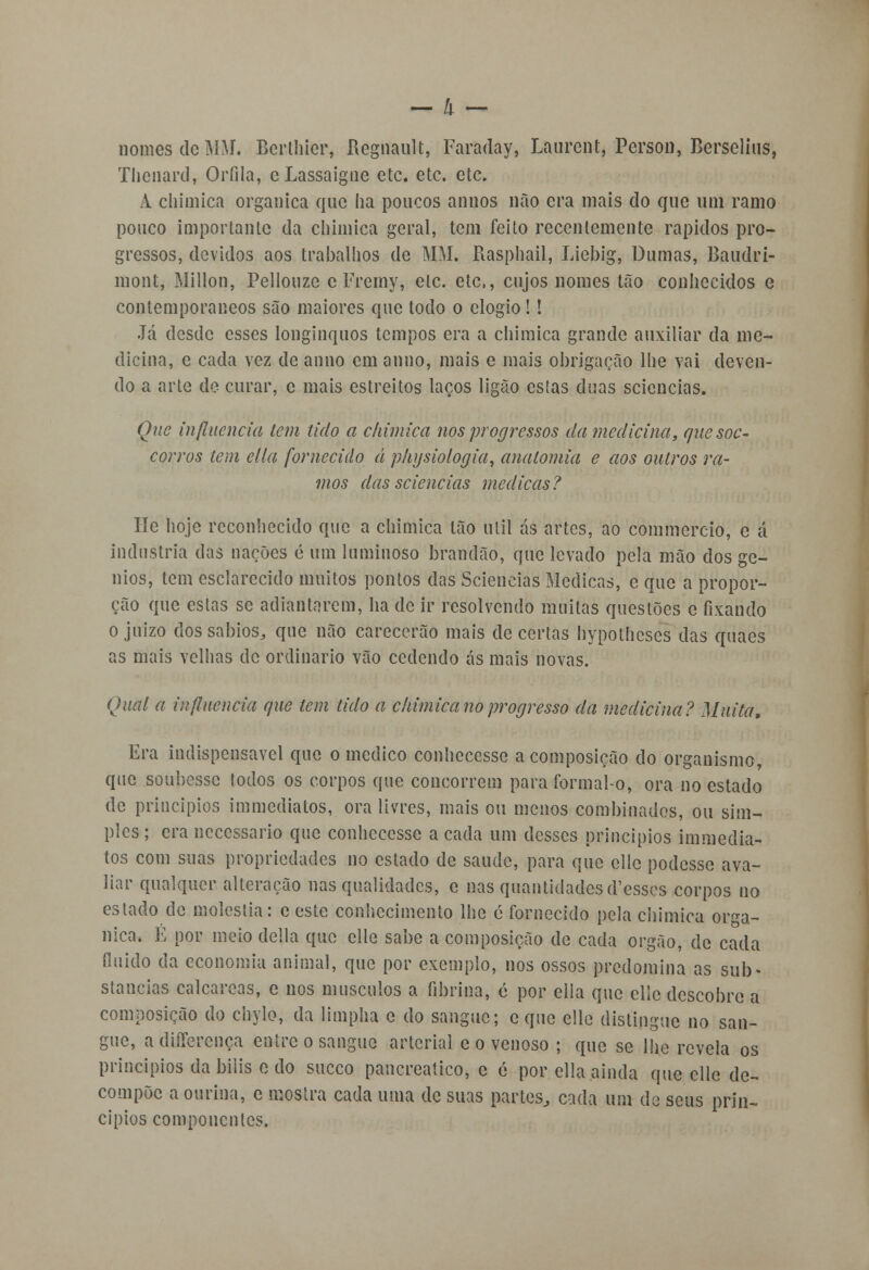 nomos de MM. Berthier, Regnanlt, Faraday, Laurent, Person, Berselius, Thcnard, Orfila, o Lassaigne etc. etc. etc. A chimica orgânica quo ha poucos annos não era mais do que uni ramo pouco importante da chimica geral, tem feito recentemente rápidos pro- gressos, devidos aos trabalhos de MM. Rasphail, Liebig, Dumas, Baudri- mont, Millon, Pellouze c Fremy, ele. etc, cujos nomes tão conhecidos e contemporâneos são maiores que todo o elogio !! Já desde esses longínquos tempos era a chimica grande auxiliar da me- dicina, e cada vez de anno em anuo, mais e mais obrigação lhe vai deven- do a arte de curar, c mais estreitos laços ligão estas duas sciencias. Que influencia tem tido a chimica nos progressos da medicina, quesoc- corros tem ella fornecido á physiologia, anatomia e aos outros ra- mos das sciencias medicas? He hoje reconhecido que a chimica tão útil ás artes, ao commercio, e á industria das nações é um luminoso brandão, que levado pela mão dos gé- nios, tem esclarecido muitos pontos das Sciencias Medicas, e que a propor- ção que estas se adiantarem, ha de ir resolvendo muitas questões e fixando o juizo dos sábios, que não carecerão mais de certas hypothcses das quaes as mais velhas de ordinário vão cedendo ás mais novas. Qual a influencia que tem tido a chimica no progresso da medicina? Muita, Era indispensável que o medico conhecesse a composição do organismo, que soubesse todos os corpos que concorrem para formal-o, ora no estado de princípios immediatos, ora livres, mais ou menos combinados, ou sim- ples ; era necessário que conhecesse a cada um desses princípios immedia- tos com suas propriedades no estado de saude, para que ellc podesse ava- liar qualquer alteração nas qualidades, e nas quantidades d'csscs corpos no estado de moléstia: e este conhecimento lhe é fornecido pela chimica orgâ- nica. E por meio delia que elle sabe a composição de cada órgão, de cada fluido da economia animal, que por exemplo, nos ossos predomina as sub- stancias calcareas, e nos músculos a fibrina, c por ella que ellc descobre a composição do chylo, da limpha c do sangue; c que elle distingue no san- gue, adifferenoa entre o sangue arterial c o venoso ; que se lhe revela os princípios da bilis o do sueco pancreatico, c é por ella ainda que ellc de- compõe a ourina, c mostra cada uma de suas partes, cada um de seus prin- cípios componentes.