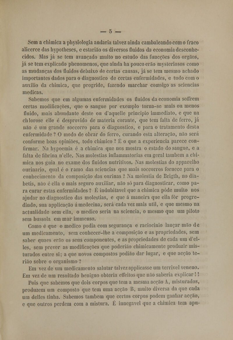 Sem a chimica a physiologia andaria talvez ainda cambaleando com o fraco alicerce das hypothcses, e estarião os diversos fluidos da economia desconhe- cidos. Mas já se tem avançado muito no estudo das funcções dos órgãos, já se tem explicado phenomenos, que ainda ha pouco erão mysteriosos como as mudanças dos fluidos debaixo de certas causas, já se tem mesmo achado importantes dados para o diagnostico de certas enfermidades, e tudo com o auxilio da chimica,, que progride, fazendo marchar comsigo as sciencias medicas. Sabemos que em algumas enfermidades os fluidos da economia soífrem certas modificações, que o sangue por exemplo torna-se mais ou menos fluido, mais abundante deste ou d'aquelle principio immediato, e que na chlorose clle é desprovido de matéria corante, que tem falta de ferro, já não c um grande soccorro para o diagnostico, e para o tratamento desta enfermidade ? O modo de obrar do ferro, curando esta alteração, não será conforme boas opiniões, todo chimico ? É o que a experiência parece con- firmar. Na hypoemia é a chimica que nos mostra o estado do sangue, e a falta de fibrina n'elle. Nas moléstias inflammatorias em geral também a chi- mica nos guia no exame dos fluidos nutritivos. Nas moléstias do apparclho ourinario, qual é o ramo das sciencias que mais soccorros fornece para o conhecimento da composição das ourinas ? Na moléstia de Brigth, no dia- betis, não é cila o mais seguro auxiliar, não só para diagnosticar, como pa- ra curar estas enfermidades ? É indubitável que a chimica pôde muito nos ajudar no diagnostico das moléstias, e que á maneira que ella for progre- dindo, sua applicação ámedecina^ será cada vez mais útil, e que mesmo na actualidade sem ella, o medico seria na sciencia, o mesmo que um piloto sem bússola em mar iinmcnso. Gomo é que o medico podia com segurança e raciocinio lançar mão de um medicamento, sem conhecer-lhe a composição e as propriedades, sem saber quaes erão os seus componentes, e as propriedades de cada um d'el- lcs, sem prever as modificações que poderião chimicamente produzir mis- turados entre si; a que novos compostos podião dar lugar, e que acção te- rião sobre o organismo ? Em vez de um medicamento salutar talvezapplicasse um terrível veneno. Em vez de um resultado benigno obteria efleitos que não saberia explicar !! Pois que sabemos que dois corpos que tem a mesma acção A, misturados, produzem um composto que tem uma acção B, muito diversa da que cada um delles tinha. Sabemos também que certos corpos podem ganhar acção, c que outros perdem com a mistura. É innegavel que a chimica tem apu-