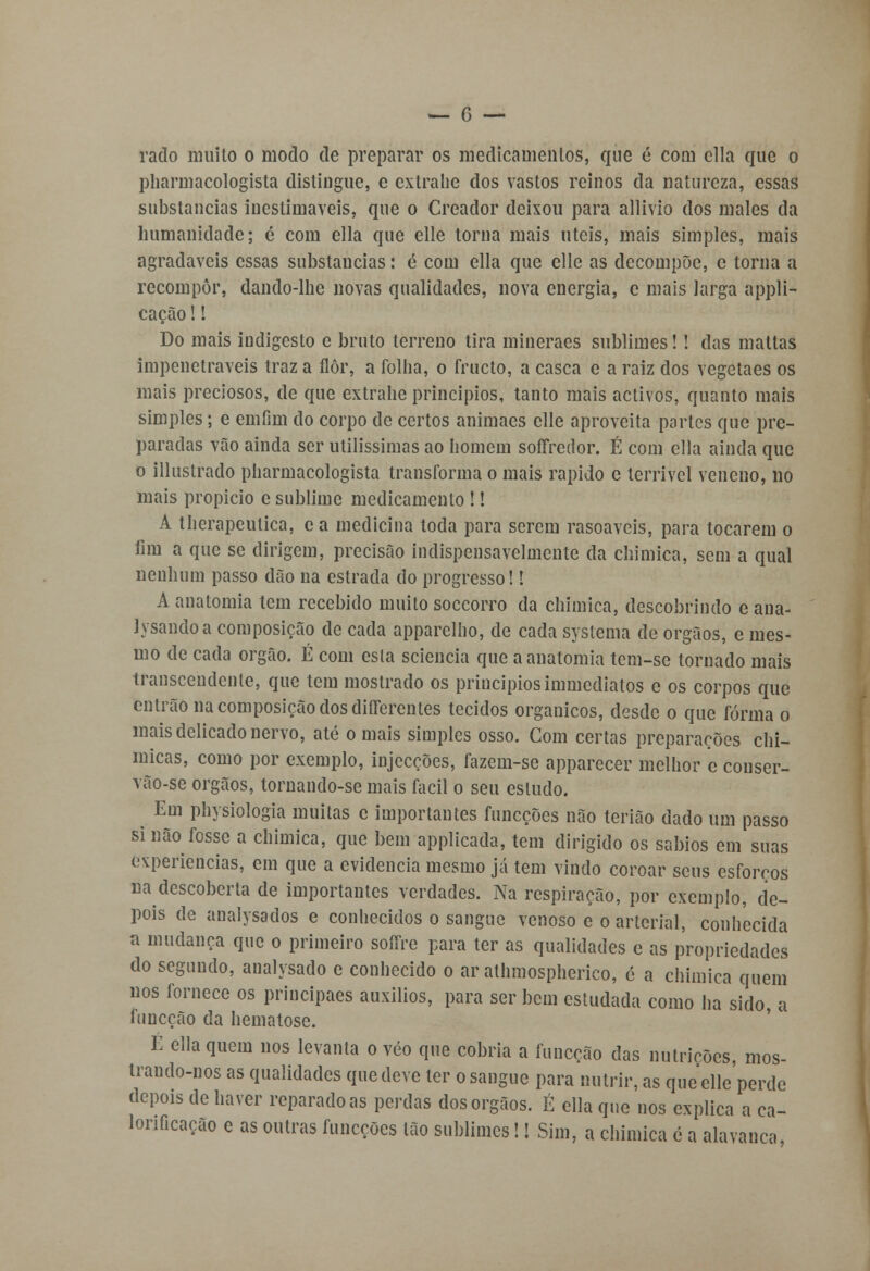 rado muito o modo de preparar os medicamentos, que é com cila que o pharmacologista distingue, e extra lie dos vastos reinos da natureza, essas substancias inestimáveis, que o Creador deixou para allivio dos males da humanidade; c com ella que elle torna mais úteis, mais simples, mais agradáveis essas substancias: é com ella que elle as decompõe, c torna a recompor, dando-lhe novas qualidades, nova energia, c mais larga appli- cação!! Do mais iudigesto e bruto terreno tira mineraes sublimes! ! das maltas impenetráveis traz a flor, a folha, o fructo, a casca e a raiz dos vegetaes os mais preciosos, de que extrahe princípios, tanto mais activos, quanto mais simples; e emfim do corpo de certos animaes elle aproveita portes que pre- paradas vão ainda ser utilíssimas ao homem soffredor. É com ella ainda que o illustrado pharmacologista transforma o mais rápido e terrível veneno, no mais propicio e sublime medicamento !! A therapeutica, c a medicina toda para serem rasoaveis, para tocarem o fim a que se dirigem, precisão indispensavclmente da chímica, sem a qual nenhum passo dão na estrada do progresso!! A anatomia tem recebido muito soccorro da chímica, descobrindo e ana- lysandoa composição de cada apparelho, de cada systema de órgãos, e mes- mo de cada órgão. É com esta sciencia que a anatomia tem-se tornado mais transcendente, que tem mostrado os princípios immediatos e os corpos que entrão na composição dos diílercntes tecidos orgânicos, desde o que forma o mais delicado nervo, até o mais simples osso. Com certas preparações chi- micas, como por exemplo, injecções, fazem-se apparecer melhor c conser- vão-se órgãos, tornando-se mais fácil o seu estudo. Em physiologia muitas c importantes funeções não terião dado um passo si não fosse a chimica, que bem applicada, tem dirigido os sábios em suas experiências, em que a evidencia mesmo já tem vindo coroar seus esforços na descoberta de importantes verdades. Na respiração, por exemplo, de- pois de analysados e conhecidos o sangue venoso e o arterial, conhecida a mudança que o primeiro soffre para ter as qualidades e as propriedades do segundo, analysado e conhecido o ar athmospherico, é a chímica quem nos fornece os principaes auxílios, para ser bem estudada como ha sido, a iuneção da hematose. É ella quem nos levanta o véo que cobria a funeção das nutrições mos- trando-nos as qualidades que deve ter o sangue para nutrir, as que elle'perde depois de haver reparado as perdas dos órgãos. É ella que nos explica a ea- lonficação e as outras funeções tão sublimes!! Sim, a chimica é a alavanca