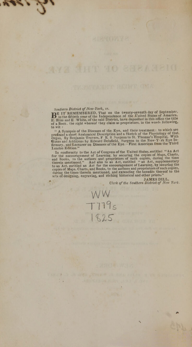 A<Vs% *\*N s B Southern District of IS em-York, ss. E IT REMEMBERED, That on the twenty-seventh day of September, _*■ in the fiftieth year of the Independence of the United States of America, E. Bliss and E White, of the said District, have deposited in this office the title of a Book, the right whereof they claim as proprietors, in the word* following, to wit i  A Synopsis of the Diseases of the Eye, and their treatment: to which are prefixed a short Anatomical Description and a Sketch of the Physiology oi that Organ. By Benjamin Travers, F R. S Surgeon to St. Thomas's Hospital. Witn Notes an.l Additions by Edward Delafield, Surgeon to the New-Y- rk Eye In- firmary, and Lecturer on Diseases of the Eye. First American from the Thira London Edition. In conformity to the Act of Congress of the United States, entitled An Act for the encouragement of Learning, by securing the copies of Maps, Charts, and Books, to the authors and proprietors of such copies, during the time therein mentioned. And also to an Act, entitled  an Act, supplementary to an Act. entitled an Act for the encouragement of Learning, by securing the copies of Maps. Charts, and Books, to the authors and proprietors of such copies, during the times therein mentioned, and extending the benefits thereof to the arts of designing, engraving, and etching historical and other prints. JAMES DILL, Clerk of the Southern District of Nerv Turk. WW TIT? I US' s