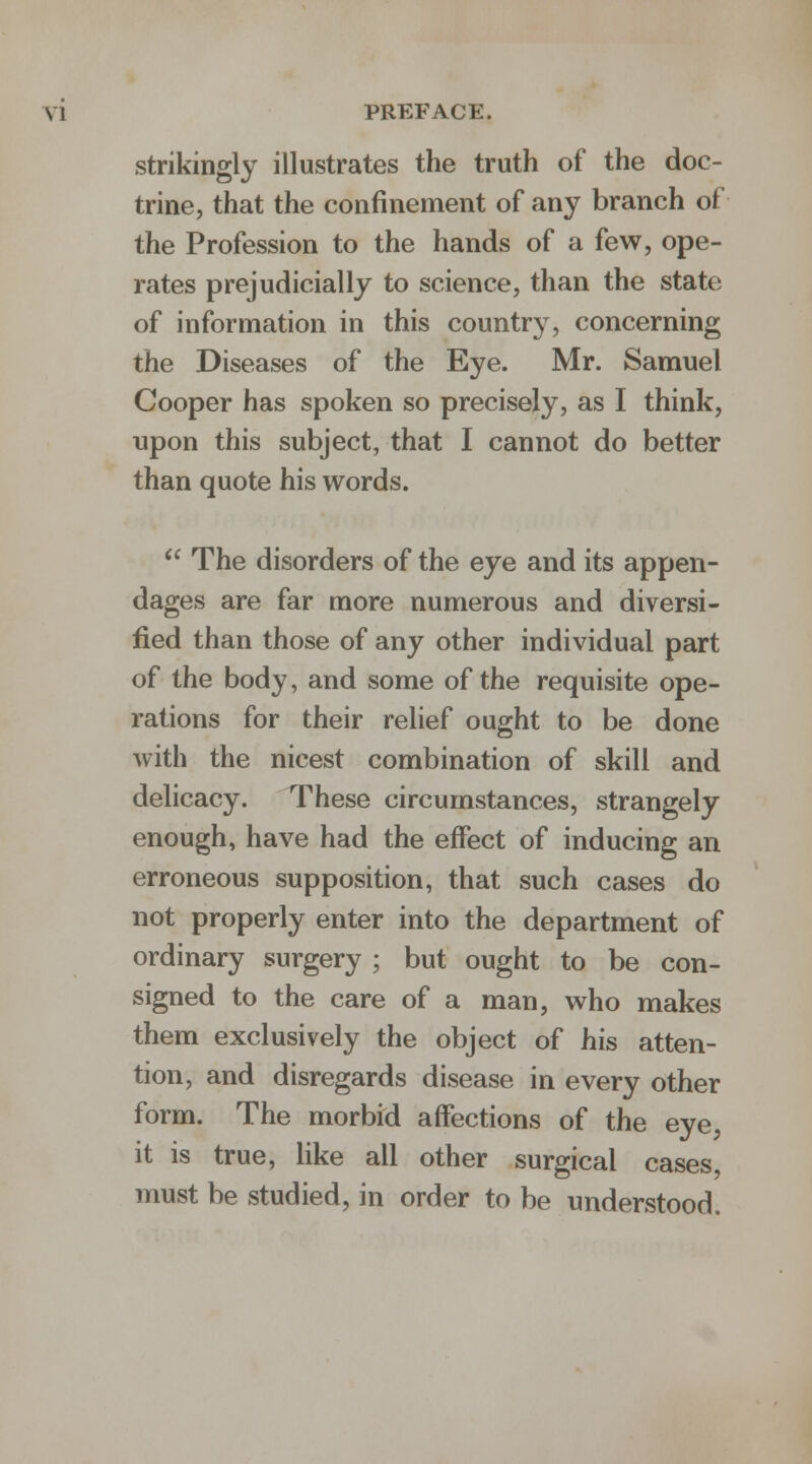 strikingly illustrates the truth of the doc- trine, that the confinement of any branch of the Profession to the hands of a few, ope- rates prejudicially to science, than the state of information in this country, concerning the Diseases of the Eye. Mr. Samuel Cooper has spoken so precisely, as I think, upon this subject, that I cannot do better than quote his words.  The disorders of the eye and its appen- dages are far more numerous and diversi- fied than those of any other individual part of the body, and some of the requisite ope- rations for their relief ought to be done with the nicest combination of skill and delicacy. These circumstances, strangely enough, have had the effect of inducing an erroneous supposition, that such cases do not properly enter into the department of ordinary surgery ; but ought to be con- signed to the care of a man, who makes them exclusively the object of his atten- tion, and disregards disease in every other form. The morbid affections of the eye, it is true, like all other surgical cases, must be studied, in order to be understood.