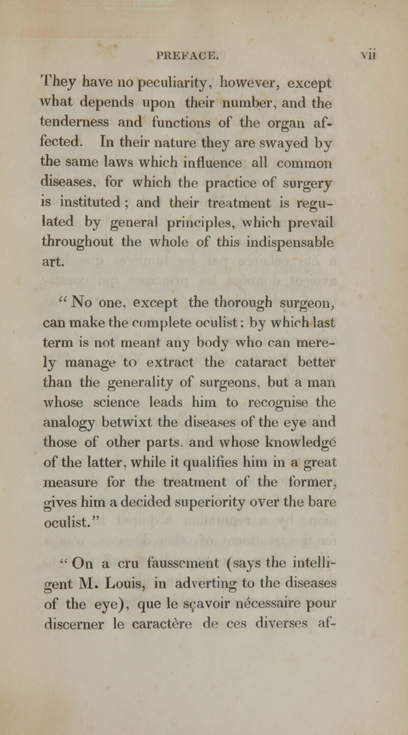 They have no peculiarity, however, except what depends upon their number, and the tenderness and functions of the organ af- fected. In their nature they are swayed by the same laws which influence all common diseases, for which the practice of surgery is instituted; and their treatment is regu- lated by general principles, which prevail throughout the whole of this indispensable art.  No one. except the thorough surgeon, can make the complete oculist; by which last term is not meant any body who can mere- ly manage to extract the cataract better than the generality of surgeons, but a man whose science leads him to recognise the analogy betwixt the diseases of the eye and those of other parts, and whose knowledge of the latter, while it qualifies him in a great measure for the treatment of the former, gives him a decided superiority over the bare oculist.  On a cru faussement (says the intelli- gent M. Louis, in adverting to the diseases of the eye), que le scavoir necessaire pour discerner le caractere de ces diverses af-