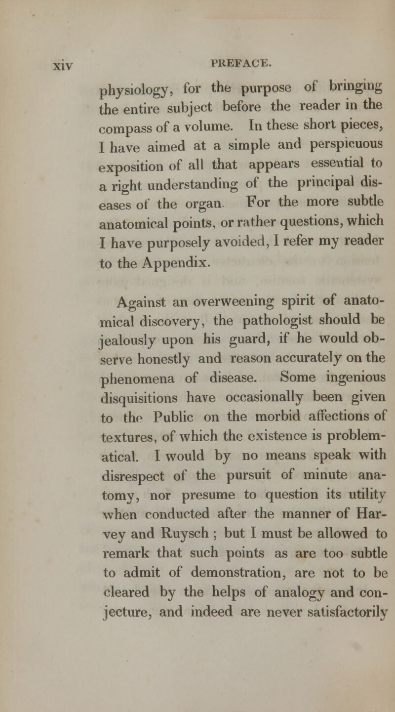 physiology, for the purpose of bringing the entire subject before the reader in the compass of a volume. In these short pieces, I have aimed at a simple and perspicuous exposition of all that appears essential to a right understanding of the principal dis- eases of the organ For the more subtle anatomical points, or rather questions, which I have purposely avoided, I refer my reader to the Appendix. Against an overweening spirit of anato- mical discovery, the pathologist should be jealously upon his guard, if he would ob- serve honestly and reason accurately on the phenomena of disease. Some ingenious disquisitions have occasionally been given to the Public on the morbid affections of textures, of which the existence is problem- atical. I would by no means speak with disrespect of the pursuit of minute ana- tomy, nor presume to question its utility when conducted after the manner of Har- vey and Ruysch ; but I must be allowed to remark that such points as are too subtle to admit of demonstration, are not to be cleared by the helps of analogy and con- jecture, and indeed are never satisfactorily
