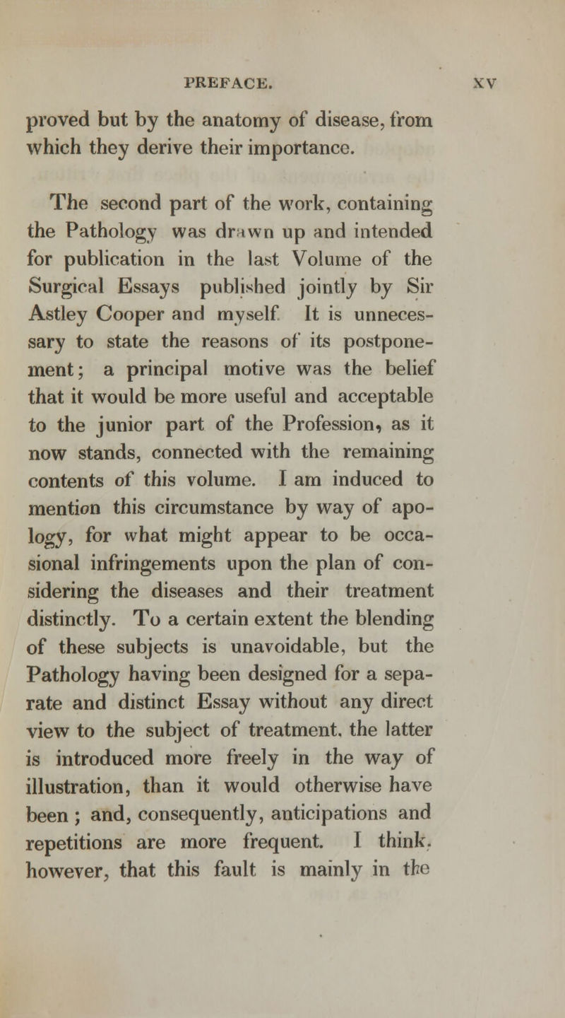 proved but by the anatomy of disease, from which they derive their importance. The second part of the work, containing the Pathology was drnwn up and intended for publication in the last Volume of the Surgical Essays published jointly by Sir Astley Cooper and myself It is unneces- sary to state the reasons of its postpone- ment; a principal motive was the belief that it would be more useful and acceptable to the junior part of the Profession, as it now stands, connected with the remaining contents of this volume. I am induced to mention this circumstance by way of apo- logy, for what might appear to be occa- sional infringements upon the plan of con- sidering the diseases and their treatment distinctly. To a certain extent the blending of these subjects is unavoidable, but the Pathology having been designed for a sepa- rate and distinct Essay without any direct view to the subject of treatment, the latter is introduced more freely in the way of illustration, than it would otherwise have been ; and, consequently, anticipations and repetitions are more frequent. I think, however, that this fault is mainly in the