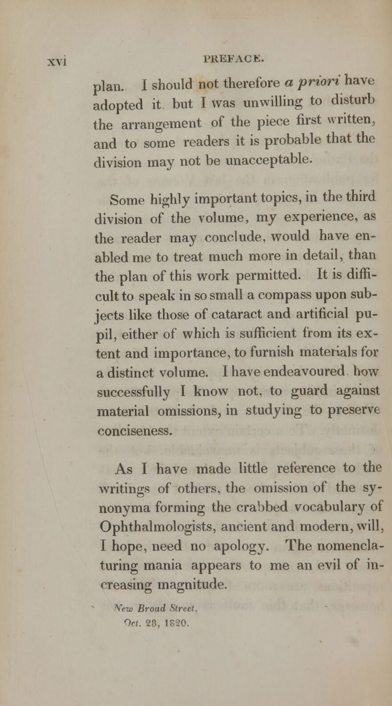 plan. I should not therefore a priori have adopted it but I was unwilling to disturb the arrangement of the piece first written, and to some readers it is probable that the division may not be unacceptable. Some highly important topics, in the third division of the volume, my experience, as the reader may conclude, would have en- abled me to treat much more in detail, than the plan of this work permitted. It is diffi- cult to speak in so small a compass upon sub- jects like those of cataract and artificial pu- pil, either of which is sufficient from its ex- tent and importance, to furnish materials for a distinct volume. I have endeavoured how successfully I know not, to guard against material omissions, in studying to preserve conciseness. As I have made little reference to the writings of others, the omission of the sy- nonyma forming the crabbed vocabulary of Ophthalmologists, ancient and modern, will, I hope, need no apology. The nomencla- turing mania appears to me an evil of in- creasing magnitude. New Broad Street. Oct. 28, 1820.
