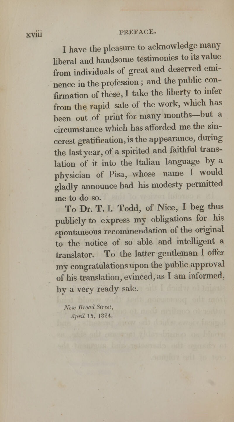 I have the pleasure to acknowledge many liberal and handsome testimonies to its value from individuals of great and deserved emi- nence in the profession ; and the public con- firmation of these, I take the liberty to infer from the rapid sale of the work, which has been out of print for many months—but a circumstance which has afforded me the sm- cerest gratification, is the appearance, during the last year, of a spirited and faithful trans- lation of it into the Italian language by a physician of Pisa, whose name I would gladly announce had his modesty permitted me to do so. To Dr. T. I. Todd, of Nice, I beg thus publicly to express my obligations for his spontaneous recommendation of the original to the notice of so able and intelligent a translator. To the latter gentleman I offer my congratulations upon the public approval of his translation, evinced, as I am informed, by a very ready sale. JVerc Broad Street, April 15, 1824.