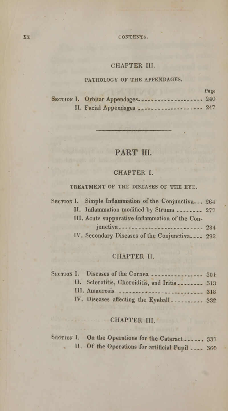 CHAPTER III. PATHOLOGY OF THE APPENDAGES. Page Section I. Orbitar Appendages 240 II. Facial Appendages - 247 PART III. CHAPTER I. TREATMENT OF THE DISEASES OF THE EYE. Section I. Simple Inflammation of the Conjunctiva 264 II. Inflammation modified by Struma 277 III. Acute suppurative Inflammation of the Con- junctiva 284 IV. Secondary Diseases of the Conjunctiva 292 CHAPTER II. Section I. Diseases of the Cornea 301 II. Sclerotitis, Choroiditis, and Iritis 313 III. Amaurosis 3]g IV. Diseases affecting the Eyeball 332 CHAPTER III. Section I. On the Operations for the Cataract 337 * II. Of the Operations for artificial Pupil 360