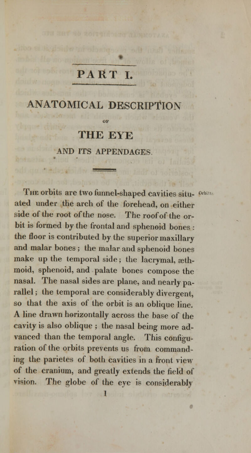ANATOMICAL DESCRIPTION OP THE EYE AND ITS APPENDAGES. The orbits are two funnel-shaped cavities situ- 0rbi,s ated under the arch of the forehead, on either side of the root of the nose. The roof of the or- bit is formed by the frontal and sphenoid bones : the floor is contributed by the superior maxillary and malar bones ; the malar and sphenoid bones make up the temporal side; the lacrymal, aeth- moid, sphenoid, and palate bones compose the nasal. The nasal sides are plane, and nearly pa- rallel ; the temporal are considerably divergent, so that the axis of the orbit is an oblique line. A line drawn horizontally across the base of the cavity is also oblique ; the nasal being more ad- vanced than the temporal angle. This configu- ration of the orbits prevents us from command- ing the parietes of both cavities in a front view of the cranium, and greatly extends the field of vision. The globe of the eye is considerably 1
