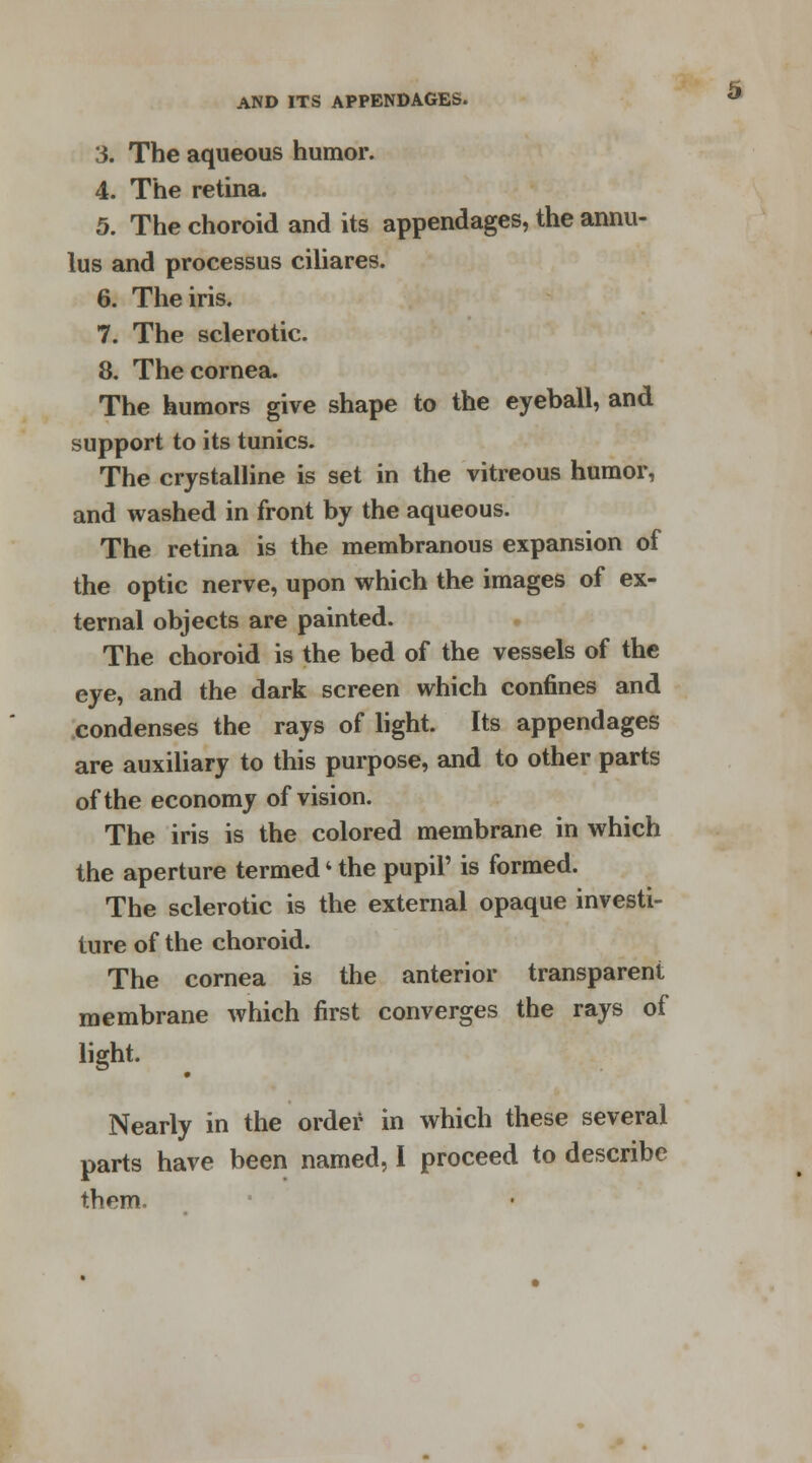 3. The aqueous humor. 4. The retina. 5. The choroid and its appendages, the annu- lus and processus ciliares. 6. The iris. 7. The sclerotic. 8. The cornea. The humors give shape to the eyeball, and support to its tunics. The crystalline is set in the vitreous humor, and washed in front by the aqueous. The retina is the membranous expansion of the optic nerve, upon which the images of ex- ternal objects are painted. The choroid is the bed of the vessels of the eye, and the dark screen which confines and condenses the rays of light. Its appendages are auxiliary to this purpose, and to other parts of the economy of vision. The iris is the colored membrane in which the aperture termed4 the pupil' is formed. The sclerotic is the external opaque investi- ture of the choroid. The cornea is the anterior transparent membrane which first converges the rays of light. Nearly in the order in which these several parts have been named, I proceed to describe them.