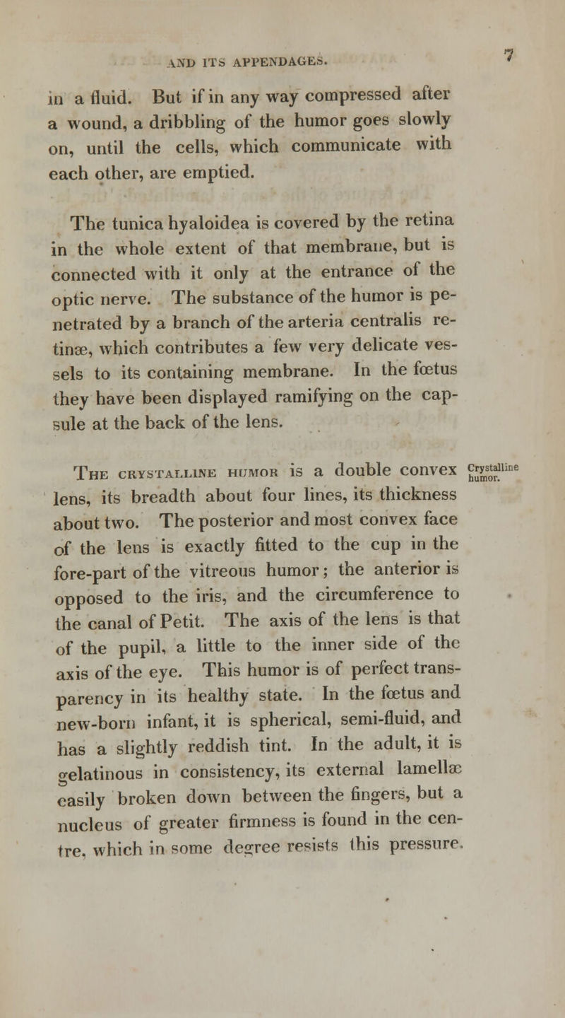 in a fluid. But if in any way compressed after a wound, a dribbling of the humor goes slowly on, until the cells, which communicate with each other, are emptied. The tunica hyaloidea is covered by the retina in the whole extent of that membrane, but is connected with it only at the entrance of the optic nerve. The substance of the humor is pe- netrated by a branch of the arteria centralis re- tinae, which contributes a few very delicate ves- sels to its containing membrane. In the foetus they have been displayed ramifying on the cap- sule at the back of the lens. The crystalline humor is a double convex crystal lens, its breadth about four lines, its thickness about two. The posterior and most convex face of the lens is exactly fitted to the cup in the fore-part of the vitreous humor; the anterior is opposed to the iris, and the circumference to the canal of Petit. The axis of the lens is that of the pupil, a little to the inner side of the axis of the eye. This humor is of perfect trans- parency in its healthy state. In the foetus and new-born infant, it is spherical, semi-fluid, and has a slightly reddish tint. In the adult, it is o-elatinous in consistency, its external lamellae easily broken down between the fingers, but a nucleus of greater firmness is found in the cen- tre, which in some decree resists this pressure.