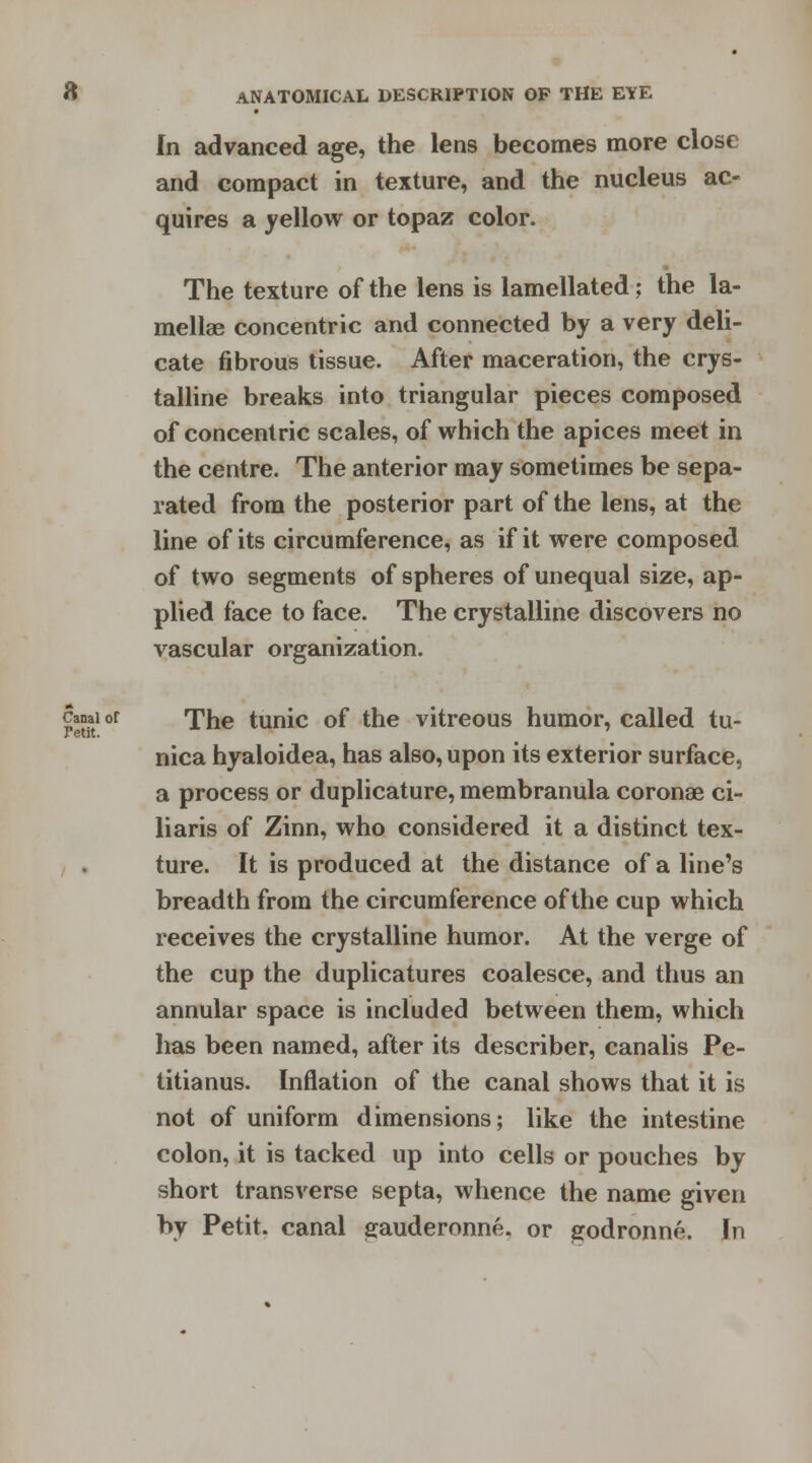 In advanced age, the lens becomes more close and compact in texture, and the nucleus ac- quires a yellow or topaz color. The texture of the lens is lamellated; the la- mellae concentric and connected by a very deli- cate fibrous tissue. After maceration, the crys- talline breaks into triangular pieces composed of concentric scales, of which the apices meet in the centre. The anterior may sometimes be sepa- rated from the posterior part of the lens, at the line of its circumference, as if it were composed of two segments of spheres of unequal size, ap- plied face to face. The crystalline discovers no vascular organization. canai or The tunic of the vitreous humor, called tu- nica hyaloidea, has also, upon its exterior surface, a process or duplicature, membranula coronae ci- liaris of Zinn, who considered it a distinct tex- ture. It is produced at the distance of a line's breadth from the circumference of the cup which receives the crystalline humor. At the verge of the cup the duplicatures coalesce, and thus an annular space is included between them, which has been named, after its describer, canalis Pe- titianus. Inflation of the canal shows that it is not of uniform dimensions; like the intestine colon, it is tacked up into cells or pouches by short transverse septa, whence the name given by Petit, canal s^auderonne. or srodronne. In