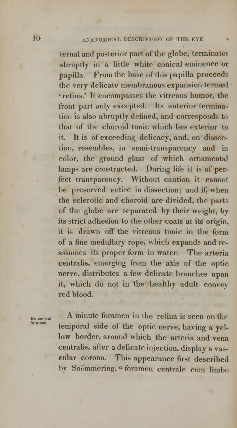 ternal and posterior part of the globe, terminates abruptly in a little white conical eminence or papilla. From the base of this papilla proceeds the very delicate membranous expansion termed 'retina.' It encompasses the vitreous humor, the front part only excepted. Its anterior termina- tion is also abruptly defined, and corresponds to that of the choroid tunic which lies exterior to it. It is of exceeding delicacy, and, on dissec- tion, resembles, in semi-transparency and in color, the ground glass of which ornamental lamps are constructed. During life it is of per- fect transparency. Without caution it cannot be preserved entire in dissection; and if, when the sclerotic and choroid are divided, the parts of the globe are separated by their weight, by its strict adhesion to the other coats at its origin, it is drawn off the vitreous tunic in the form of a fine medullary rope, which expands and re- assumes its proper form in water. The arteria centralis, emerging from the axis of the optic nerve, distributes a few delicate branches upon it, which do not in the healthy adult convey red blood. Ks central foramen. A minute foramen in the retina is seen on the temporal side of the optic nerve, having a yel- low border, around which the arteria and vena centralis, after a delicate injection, display a vas- cular corona. This appearance first described by Soemmering, foramen centrale cum limbo