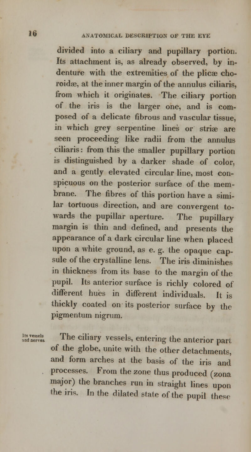 divided into a ciliary and pupillary portion. Its attachment is, as already observed, by in- denture with the extremities of the plicae cho- roidal, at the inner margin of the annulus ciliaris, from which it originates. The ciliary portion of the iris is the larger one, and is com- posed of a delicate fibrous and vascular tissue, in which grey serpentine lines or stria? are seen proceeding like radii from the annulus ciliaris: from this the smaller pupillary portion is distinguished by a darker shade of color, and a gently elevated circular line, most con- spicuous on the posterior surface of the mem- brane. The fibres of this portion have a simi- lar tortuous direction, and are convergent to- wards the pupillar aperture. The pupillary margin is thin and defined, and presents the appearance of a dark circular line when placed upon a white ground, as e. g. the opaque cap- sule of the crystalline lens. The iris diminishes in thickness from its base to the margin of the pupil. Its anterior surface is richly colored of different hues in different individuals. It is thickly coated on its posterior surface by the pigmentum nigrum. aKrvm The ciliary vessels, entering the anterior part of the globe, unite with the other detachments, and form arches at the basis of the iris and processes. From the zone thus produced (zona major) the branches run in straight lines upon the iris. In the dilated state of the pupil these