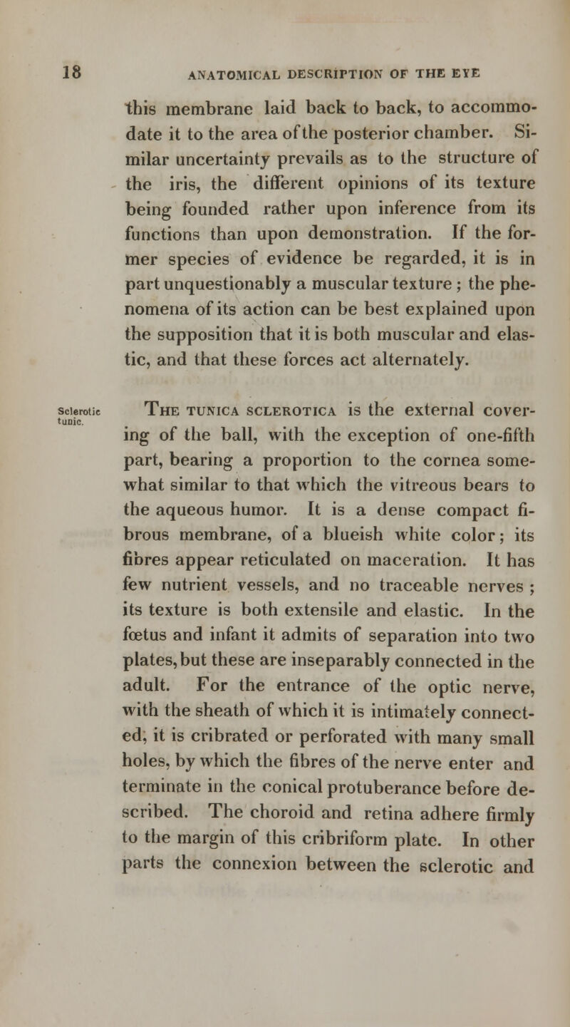 this membrane laid back to back, to accommo- date it to the area of the posterior chamber. Si- milar uncertainty prevails as to the structure of the iris, the different opinions of its texture being founded rather upon inference from its functions than upon demonstration. If the for- mer species of evidence be regarded, it is in part unquestionably a muscular texture ; the phe- nomena of its action can be best explained upon the supposition that it is both muscular and elas- tic, and that these forces act alternately. sclerotic The tunica sclerotica is the external cover- tuoic. ing of the ball, with the exception of one-fifth part, bearing a proportion to the cornea some- what similar to that which the vitreous bears to the aqueous humor. It is a dense compact fi- brous membrane, of a blueish white color; its fibres appear reticulated on maceration. It has few nutrient vessels, and no traceable nerves ; its texture is both extensile and elastic. In the foetus and infant it admits of separation into two plates, but these are inseparably connected in the adult. For the entrance of the optic nerve, with the sheath of which it is intimately connect- ed, it is cribrated or perforated with many small holes, by which the fibres of the nerve enter and terminate in the conical protuberance before de- scribed. The choroid and retina adhere firmly to the margin of this cribriform plate. In other parts the connexion between the sclerotic and