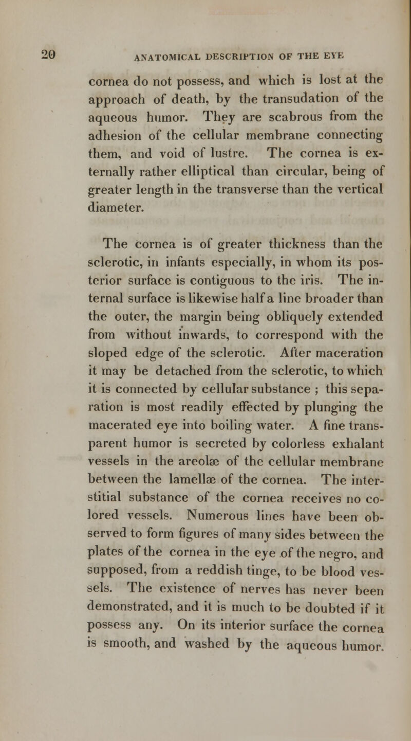cornea do not possess, and which is lost at the approach of death, by the transudation of the aqueous humor. They are scabrous from the adhesion of the cellular membrane connecting them, and void of lustre. The cornea is ex- ternally rather elliptical than circular, being of greater length in the transverse than the vertical diameter. The cornea is of greater thickness than the sclerotic, in infants especially, in whom its pos- terior surface is contiguous to the iris. The in- ternal surface is likewise half a line broader than the outer, the margin being obliquely extended from without inwards, to correspond with the sloped edge of the sclerotic. After maceration it may be detached from the sclerotic, to which it is connected by cellular substance ; this sepa- ration is most readily effected by plunging the macerated eye into boiling water. A fine trans- parent humor is secreted by colorless exhalant vessels in the areolae of the cellular membrane between the lamellae of the cornea. The inter- stitial substance of the cornea receives no co- lored vessels. Numerous lines have been ob- served to form figures of many sides between the plates of the cornea in the eye of the negro, and supposed, from a reddish tinge, to be blood ves- sels. The existence of nerves has never been demonstrated, and it is much to be doubted if it possess any. On its interior surface the cornea is smooth, and washed by the aqueous humor.