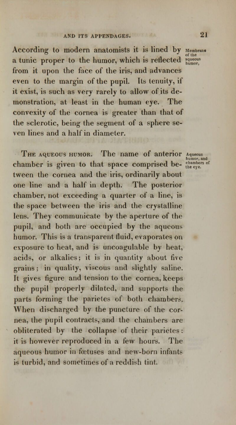 According to modern anatomists it is lined by Membran. & . J of the a tunic proper to the humor, which is reflected ^e°rus from it upon the face of the iris, and advances even to the margin of the pupil. Its tenuity, if it exist, is such as very rarely to allow of its de- monstration, at least in the human eye. The convexity of the cornea is greater than that of the sclerotic, being the segment of a sphere se- ven lines and a half in diameter. The aqueous humor. The name of anterior Aqueous humor, and chamber is given to that space comprised be- tcbhea™b|rs of tween the cornea and the iris, ordinarily about one line and a half in depth. The posterior chamber, not exceeding a quarter of a line, is the space between the iris and the crystalline lens. They communicate by the aperture of the pupil, and both are occupied by the aqueous humor. This is a transparent fluid, evaporates on exposure to heat, and is uncoagulable by heat, acids, or alkalies; it is in quantity about five grains; in quality, viscous and slightly saline. It gives figure and tension to the cornea, keeps the pupil properly dilated, and supports the parts forming the parietes of both chambers. When discharged by the puncture of the cor- nea, the pupil contracts, and the chambers are obliterated by the collapse of their parietes: it is however reproduced in a few hours. The aqueous humor in foetuses and new-born infants is turbid, and sometimes of a reddish tint.