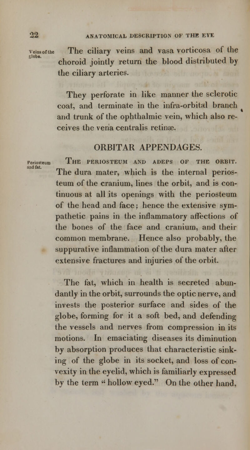 and fat. veins of the The ciliary veins and vasa vorticosa of the choroid jointly return the blood distributed by the ciliary arteries. They perforate in like manner the sclerotic coat, and terminate in the infra-orbital branch and trunk of the ophthalmic vein, which also re- ceives the vena centralis retinae. ORBITAR APPENDAGES. Periosteum ThE PERIOSTEUM AND ADEPS OF THE ORBIT. The dura mater, which is the internal perios- teum of the cranium, lines the orbit, and is con- tinuous at all its openings with the periosteum of the head and face; hence the extensive sym- pathetic pains in the inflammatory affections of the bones of the face and cranium, and their common membrane. Hence also probably, the suppurative inflammation of the dura mater after extensive fractures and injuries of the orbit. The fat, which in health is secreted abun- dantly in the orbit, surrounds the optic nerve, and invests the posterior surface and sides of the globe, forming for it a soft bed, and defending the vessels and nerves from compression in its motions. In emaciating diseases its diminution by absorption produces that characteristic sink- ing of the globe in its socket, and loss of con- vexity in the eyelid, which is familiarly expressed by the term u hollow eyed. On the other hand,