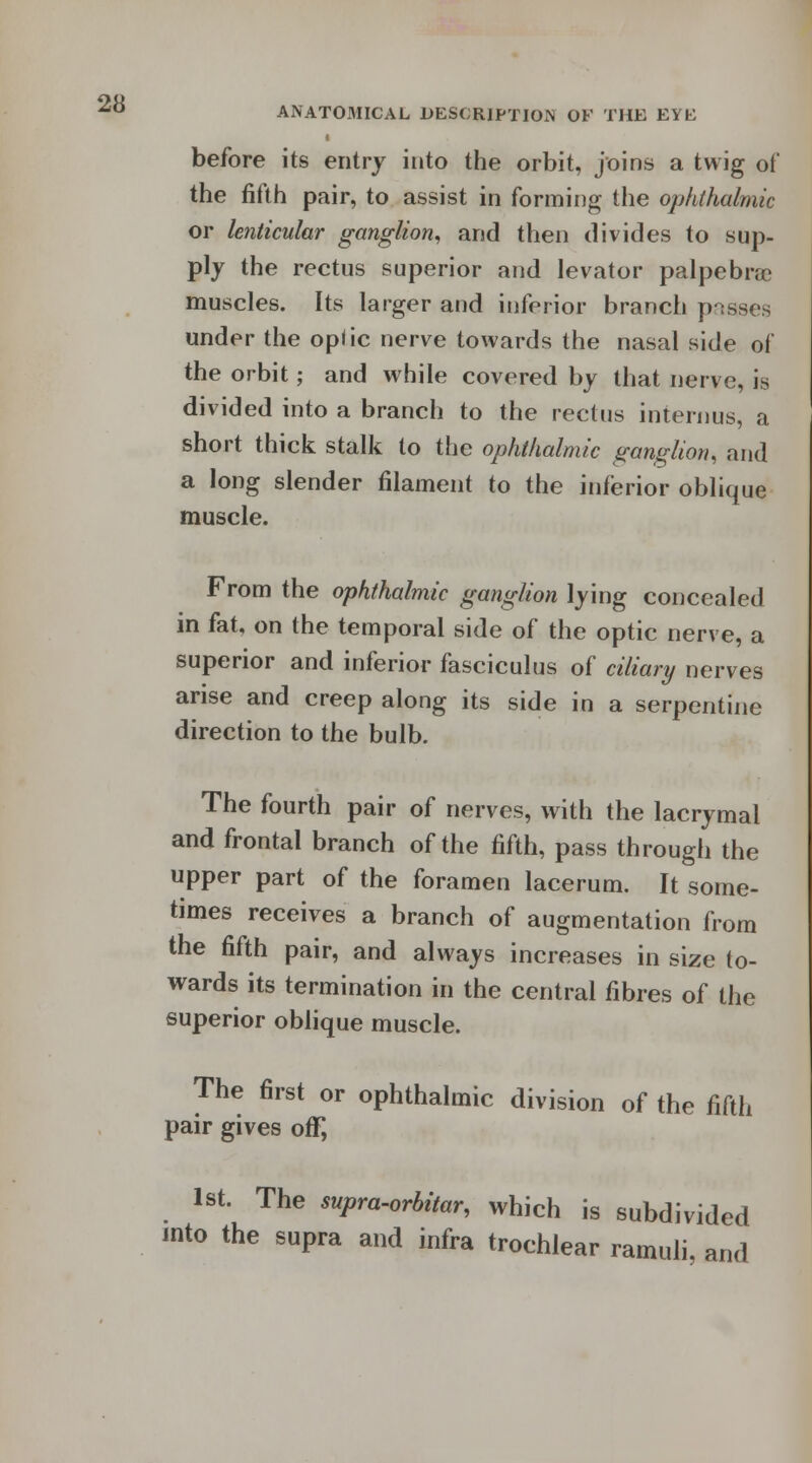 before its entry into the orbit, joins a twig of the fifth pair, to assist in forming the ophthalmic or lenticular ganglion, and then divides to sup- ply the rectus superior and levator palpebral muscles. Its larger and inferior branch passes under the opiic nerve towards the nasal side of the orbit; and while covered by that nerve, is divided into a branch to the rectus interims, a short thick stalk to the ophthalmic ganglion, and a long slender filament to the inferior oblique muscle. From the ophthalmic ganglion lying concealed in fat, on the temporal side of the optic nerve, a superior and inferior fasciculus of ciliary nerves arise and creep along its side in a serpentine direction to the bulb. The fourth pair of nerves, with the lacrymal and frontal branch of the fifth, pass through the upper part of the foramen lacerum. It some- times receives a branch of augmentation from the fifth pair, and always increases in size to- wards its termination in the central fibres of the superior oblique muscle. The first or ophthalmic division of the fifth pair gives off, 1st. The supra-orbitar, which is subdivided into the supra and infra trochlear ramuli, and