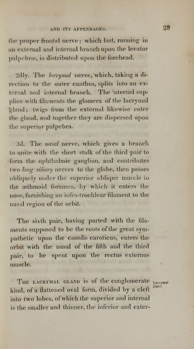 the proper frontal nerve; which last, running in an external and internal branch upon the levator palpebral, is distributed upon the forehead. 2dly. The lacrymal nerve, which, taking a di- rection to the outer canthus, splits into an ex- ternal and internal branch. The internal sup- plies with filaments the gloraera of the lacrymal 'gland; twigs from the external likewise enter the gland, and together they are dispersed upon the superior palpebra. 3d. The nasal nerve, which gives a branch to unite with the short stalk of the third pair to form the ophthalmic ganglion, and contributes two long ciliary nerves to the globe, then passes obliquely under the superior oblique muscle to the cethmoid foramen, by which it enters the nose, furnishing an infra-trochlear filament to the nasal region of the orbit. The sixth pair, having parted with the fila- ments supposed to be the roots of the great sym- pathetic upon the canalis caroticus, enters the orbit wi-th the nasal of the fifth and the third pair, to be spent upon the rectus externus muscle. The lacrymal gland is of the conglomerate Lacrynili kind, of a flattened oval form, divided by a cleft into two lobes, of which the superior and internal is the smaller and thinner, the inferior and exter-