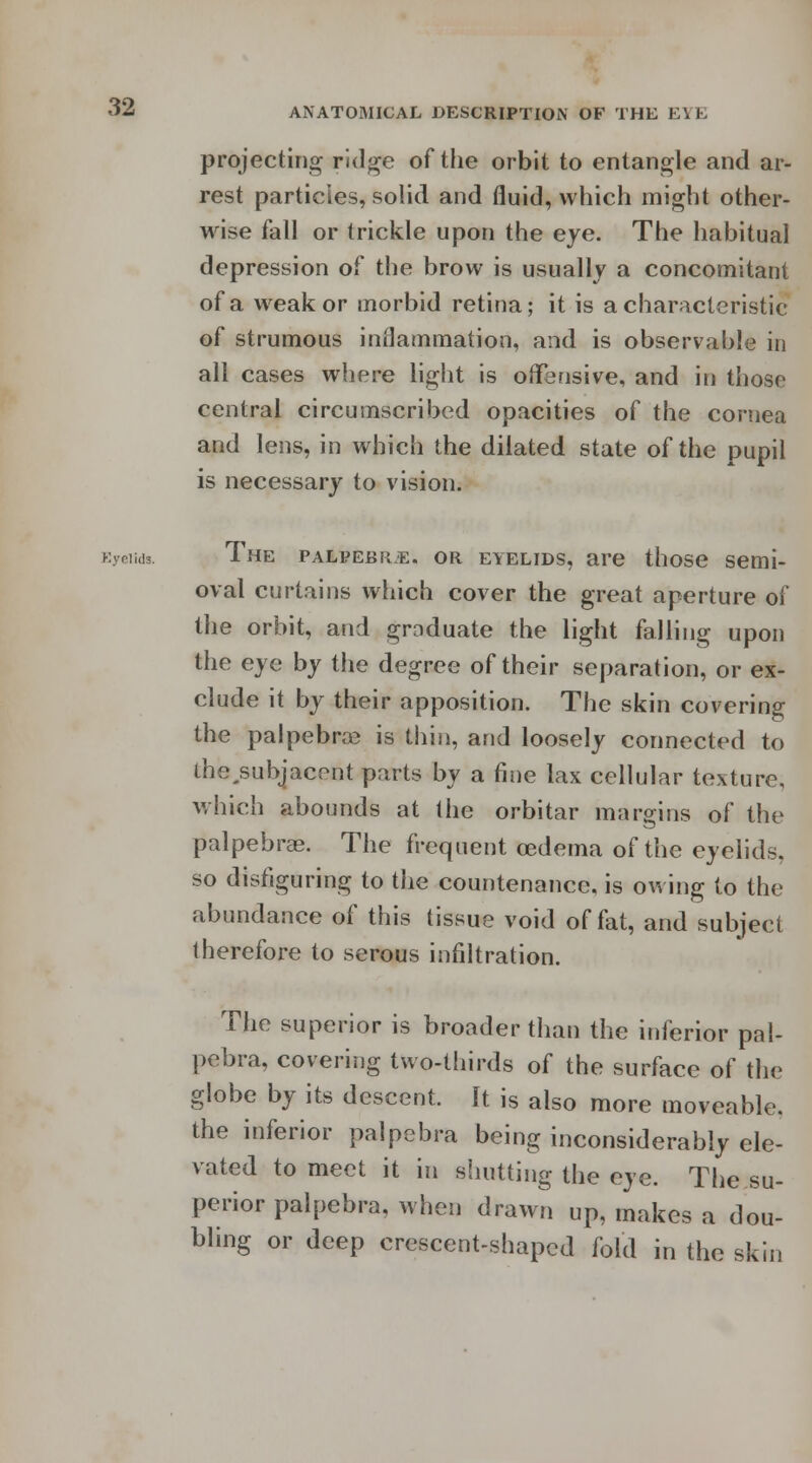 projecting ridge of the orbit to entangle and ar- rest particles, solid and fluid, which might other- wise fall or trickle upon the eye. The habitual depression of the brow is usually a concomitant of a weak or morbid retina; it is a characteristic of strumous inflammation, and is observable in all cases where light is offensive, and in those central circumscribed opacities of the cornea and lens, in which the dilated state of the pupil is necessary to vision. Eyelids. The palpebre. or eyelids, are those semi- oval curtains which cover the great aperture of the orbit, and graduate the light falling upon the eye by the degree of their separation, or ex- clude it by their apposition. The skin covering the palpebral is thin, and loosely connected to the^subjacent parts by a fine lax cellular texture, which abounds at the orbitar margins of the palpebral The frequent oedema of the eyelids, so disfiguring to the countenance, is owing to the abundance of this tissue void of fat, and subject therefore to serous infiltration. The superior is broader than the inferior pal- pebra, covering two-thirds of the surface of the globe by its descent. It is also more moveable, the inferior palpebra being inconsiderably ele- vated to meet it in shutting the eye. The su- perior palpebra, when drawn up, makes a dou- bling or deep crescent-shaped fold in the skin