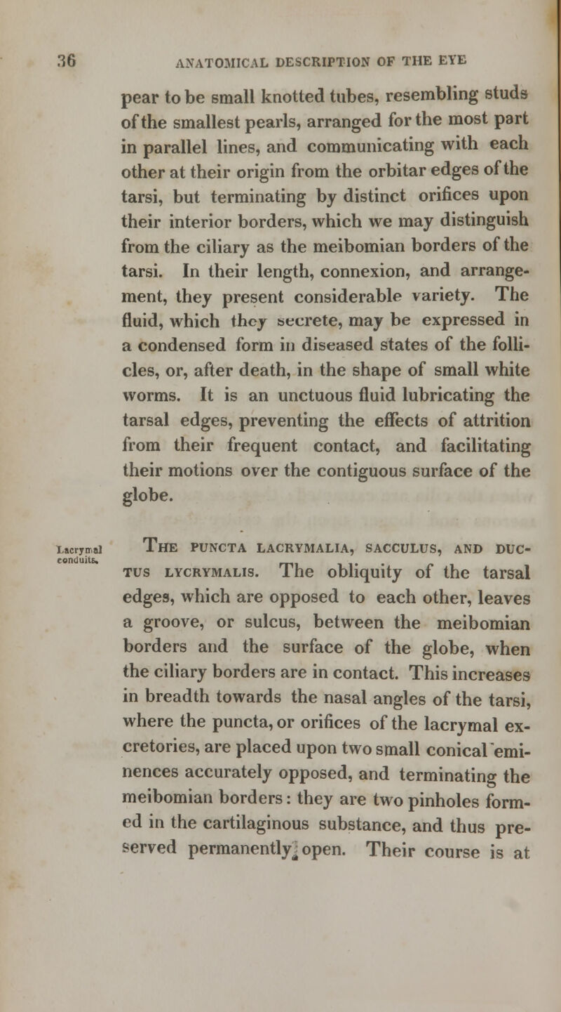 pear to be small knotted tubes, resembling studs of the smallest pearls, arranged for the most part in parallel lines, and communicating with each other at their origin from the orbitar edges of the tarsi, but terminating by distinct orifices upon their interior borders, which we may distinguish from the ciliary as the meibomian borders of the tarsi. In their length, connexion, and arrange- ment, they present considerable variety. The fluid, which they secrete, may be expressed in a condensed form in diseased states of the folli- cles, or, after death, in the shape of small white worms. It is an unctuous fluid lubricating the tarsal edges, preventing the effects of attrition from their frequent contact, and facilitating their motions over the contiguous surface of the globe. Lacrymal The PUNCTA LACRYMALIA, SACCULUS, AND DUC- conduits. tus lycrymalis. The obliquity of the tarsal edges, which are opposed to each other, leaves a groove, or sulcus, between the meibomian borders and the surface of the globe, when the ciliary borders are in contact. This increases in breadth towards the nasal angles of the tarsi, where the puncta, or orifices of the lacrymal ex- cretories, are placed upon two small conicalemi- nences accurately opposed, and terminating the meibomian borders: they are two pinholes form- ed in the cartilaginous substance, and thus pre- served permanently^ open. Their course is at