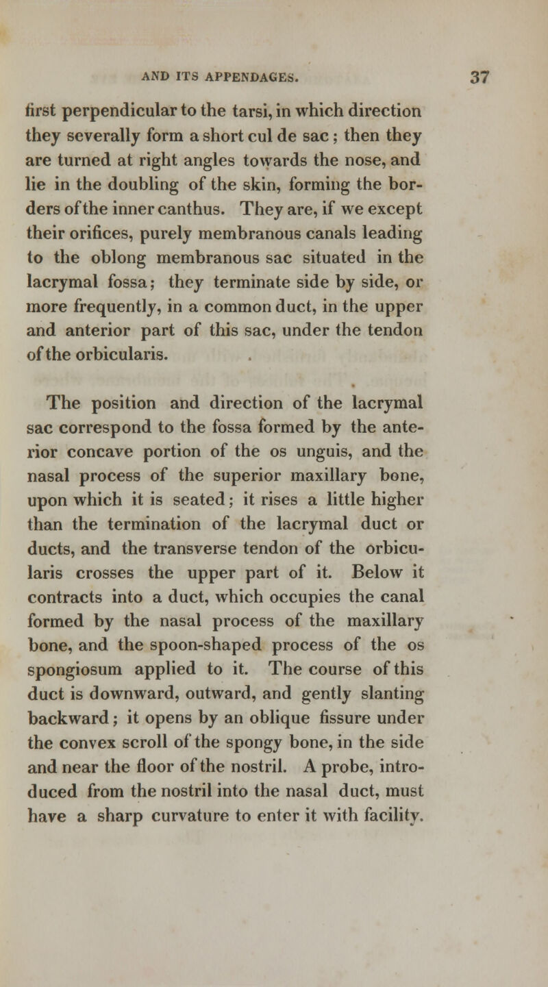 first perpendicular to the tarsi, in which direction they severally form a short cul de sac; then they are turned at right angles towards the nose, and lie in the doubling of the skin, forming the bor- ders of the inner canthus. They are, if we except their orifices, purely membranous canals leading to the oblong membranous sac situated in the lacrymal fossa; they terminate side by side, or more frequently, in a common duct, in the upper and anterior part of this sac, under the tendon of the orbicularis. The position and direction of the lacrymal sac correspond to the fossa formed by the ante- rior concave portion of the os unguis, and the nasal process of the superior maxillary bone, upon which it is seated; it rises a little higher than the termination of the lacrymal duct or ducts, and the transverse tendon of the orbicu- laris crosses the upper part of it. Below it contracts into a duct, which occupies the canal formed by the nasal process of the maxillary bone, and the spoon-shaped process of the os spongiosum applied to it. The course of this duct is downward, outward, and gently slanting backward; it opens by an oblique fissure under the convex scroll of the spongy bone, in the side and near the floor of the nostril. A probe, intro- duced from the nostril into the nasal duct, must have a sharp curvature to enter it with facility.