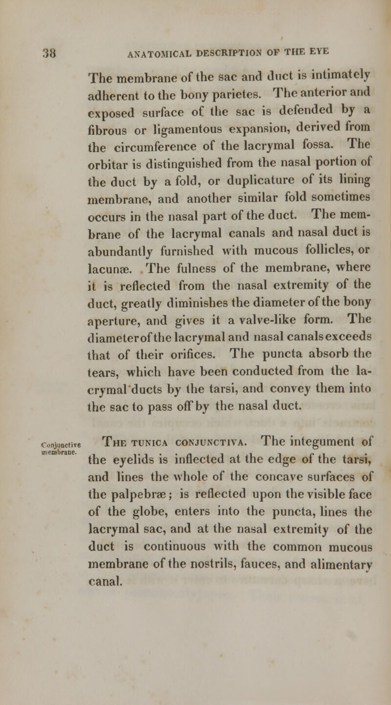 The membrane of the sac and duct is intimately adherent to the bony parietes. The anterior and exposed surface of the sac is defended by a fibrous or ligamentous expansion, derived from the circumference of the lacrymal fossa. The orbitar is distinguished from the nasal portion of the duct by a fold, or duplicature of its lining membrane, and another similar fold sometimes occurs in the nasal part of the duct. The mem- brane of the lacrymal canals and nasal duct is abundantly furnished with mucous follicles, or lacuna?. The fulness of the membrane, where it is reflected from the nasal extremity of the duct, greatly diminishes the diameter of the bony aperture, and gives it a valve-like form. The diameterof the lacrymal and nasal canals exceeds that of their orifices. The puncta absorb the tears, which have been conducted from the la- crymalducts by the tarsi, and convey them into the sac to pass off by the nasal duct. conjunctive The tunica conjunctiva. The integument of the eyelids is inflected at the edge of the tarsi, and lines the whole of the concave surfaces of the palpebral; is reflected upon the visible face of the globe, enters into the puncta, lines the lacrymal sac, and at the nasal extremity of the duct is continuous with the common mucous membrane of the nostrils, fauces, and alimentary canal.
