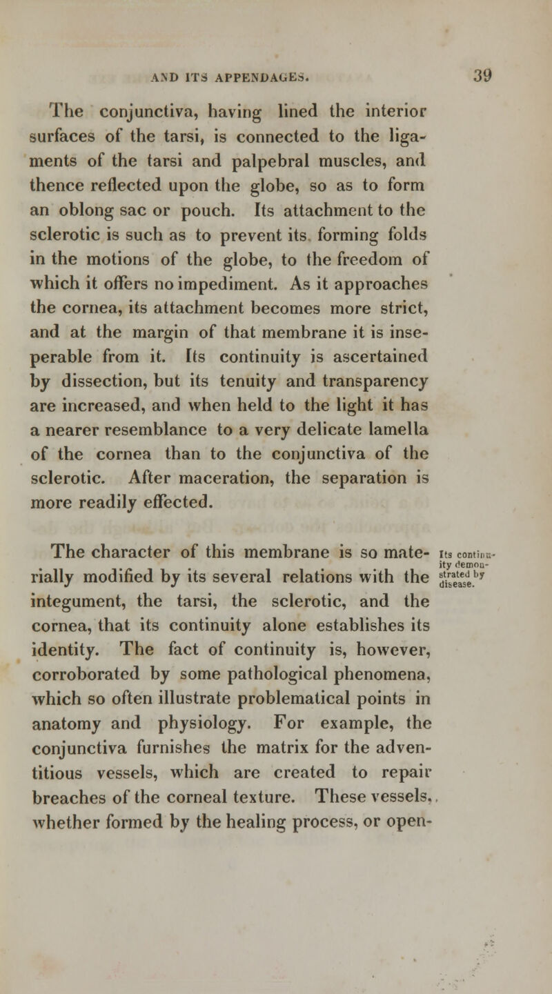 The conjunctiva, having lined the interior surfaces of the tarsi, is connected to the liga- ments of the tarsi and palpebral muscles, and thence reflected upon the globe, so as to form an oblong sac or pouch. Its attachment to the sclerotic is such as to prevent its forming folds in the motions of the globe, to the freedom of which it offers no impediment. As it approaches the cornea, its attachment becomes more strict, and at the margin of that membrane it is inse- perable from it. Its continuity is ascertained by dissection, but its tenuity and transparency are increased, and when held to the light it has a nearer resemblance to a very delicate lamella of the cornea than to the conjunctiva of the sclerotic. After maceration, the separation is more readily effected. The character of this membrane is so mate- its continu- m ' m ity deoiou- rially modified by its several relations with the J^e!* integument, the tarsi, the sclerotic, and the cornea, that its continuity alone establishes its identity. The fact of continuity is, however, corroborated by some pathological phenomena, which so often illustrate problematical points in anatomy and physiology. For example, the conjunctiva furnishes the matrix for the adven- titious vessels, which are created to repair breaches of the corneal texture. These vessels, whether formed by the healing process, or open-