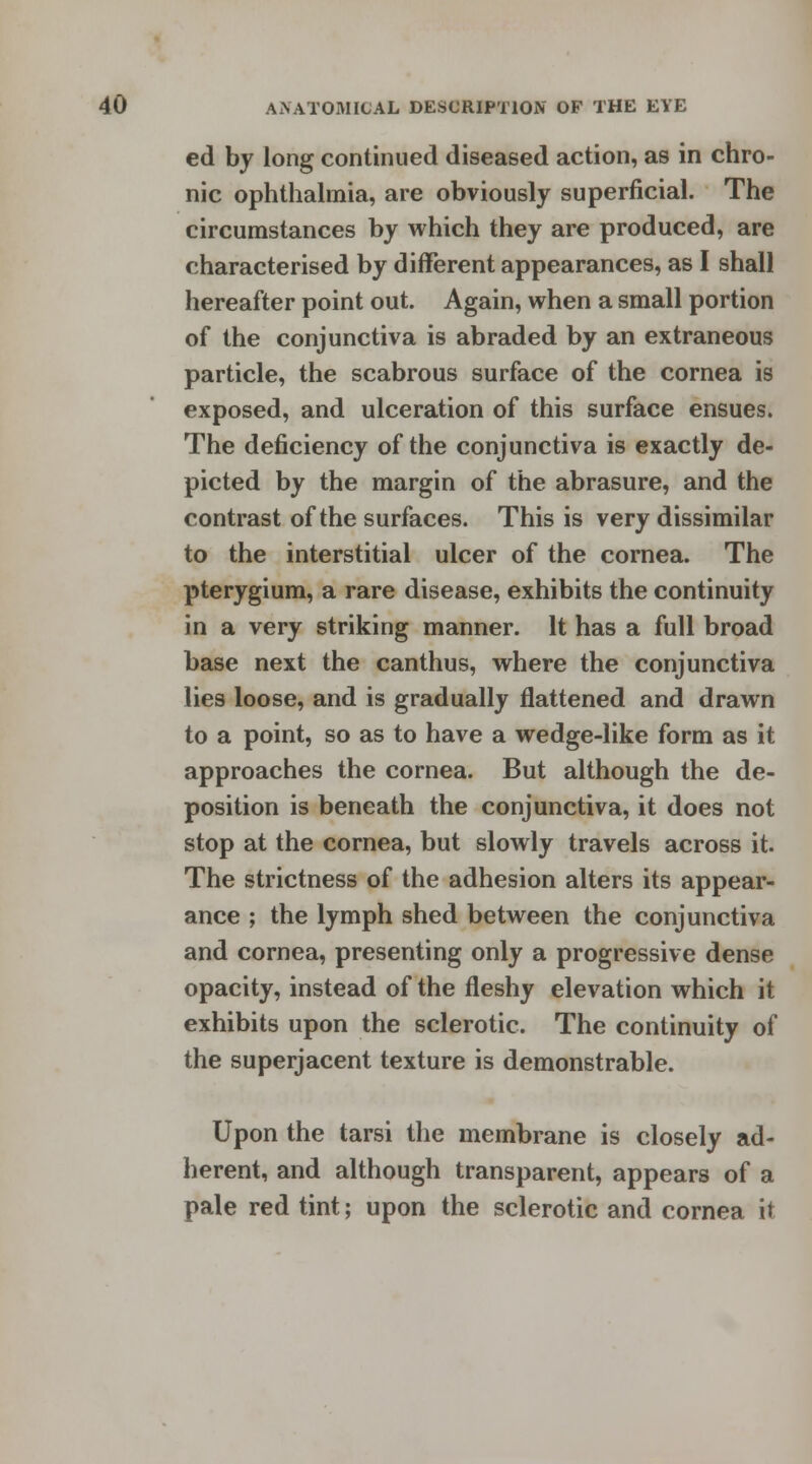 ed by long continued diseased action, as in chro- nic ophthalmia, are obviously superficial. The circumstances by which they are produced, are characterised by different appearances, as I shall hereafter point out. Again, when a small portion of the conjunctiva is abraded by an extraneous particle, the scabrous surface of the cornea is exposed, and ulceration of this surface ensues. The deficiency of the conjunctiva is exactly de- picted by the margin of the abrasure, and the contrast of the surfaces. This is very dissimilar to the interstitial ulcer of the cornea. The pterygium, a rare disease, exhibits the continuity in a very striking manner. It has a full broad base next the canthus, where the conjunctiva lies loose, and is gradually flattened and drawn to a point, so as to have a wedge-like form as it approaches the cornea. But although the de- position is beneath the conjunctiva, it does not stop at the cornea, but slowly travels across it. The strictness of the adhesion alters its appear- ance ; the lymph shed between the conjunctiva and cornea, presenting only a progressive dense opacity, instead of the fleshy elevation which it exhibits upon the sclerotic. The continuity of the superjacent texture is demonstrable. Upon the tarsi the membrane is closely ad- herent, and although transparent, appears of a pale red tint; upon the sclerotic and cornea it