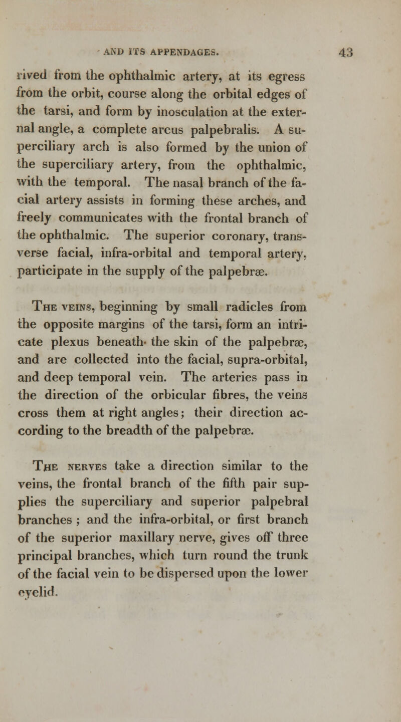 rived from the ophthalmic artery, at its egress from the orbit, course along the orbital edges of the tarsi, and form by inosculation at the exter- nal angle, a complete arcus palpebrals. A su- perciliary arch is also formed by the union of the superciliary artery, from the ophthalmic, with the temporal. The nasal branch of the fa- cial artery assists in forming these arches, and freely communicates with the frontal branch of the ophthalmic. The superior coronary, trans- verse facial, infra-orbital and temporal artery, participate in the supply of the palpebral. The veins, beginning by small radicles from the opposite margins of the tarsi, form an intri- cate plexus beneath* the skin of the palpebral, and are collected into the facial, supra-orbital, and deep temporal vein. The arteries pass in the direction of the orbicular fibres, the veins cross them at right angles; their direction ac- cording to the breadth of the palpebrae. The nerves take a direction similar to the veins, the frontal branch of the fifth pair sup- plies the superciliary and superior palpebral branches ; and the infra-orbital, or first branch of the superior maxillary nerve, gives off three principal branches, which turn round the trunk of the facial vein to be dispersed upon the lower oyelid.