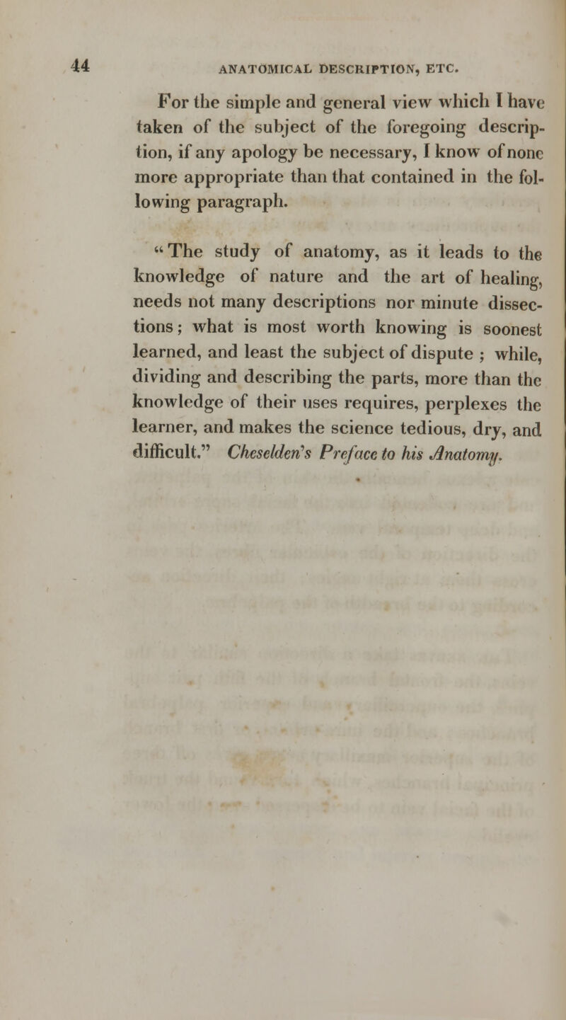 For the simple and general view which I have taken of the subject of the foregoing descrip- tion, if any apology be necessary, I know of none more appropriate than that contained in the fol- lowing paragraph. The study of anatomy, as it leads to the knowledge of nature and the art of healing, needs not many descriptions nor minute dissec- tions; what is most worth knowing is soonest learned, and least the subject of dispute ; while, dividing and describing the parts, more than the knowledge of their uses requires, perplexes the learner, and makes the science tedious, dry, and difficult. Cheselderi's Preface to his Anatomy.