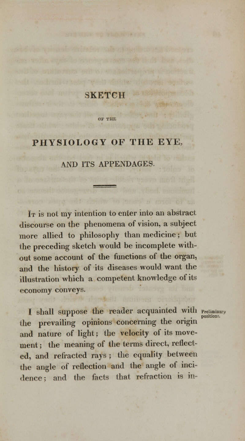 SKETCH OF THE PHYSIOLOGY OF THE EYE, AND ITS APPENDAGES. It is not my intention to enter into an abstract discourse on the phenomena of vision, a subject more allied to philosophy than medicine; but the preceding sketch would be incomplete with- out some account of the functions of the organ, and the history of its diseases would want the illustration which a competent knowledge of its economy conveys. I shall suppose the reader acquainted with preliminary * * . . positions. the prevailing opinions concerning the origin and nature of light; the velocity of its move- ment ; the meaning of the terms direct, reflect- ed, and refracted rays ; the equality between the angle of reflection and the angle of inci- dence; and the facts that refraction is in-