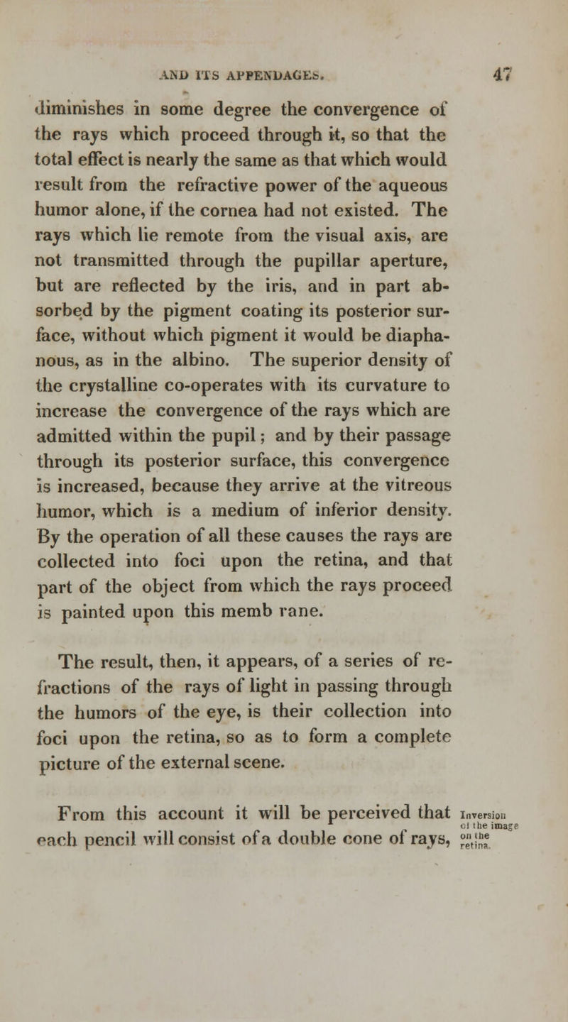 diminishes in some degree the convergence of the rays which proceed through it, so that the total effect is nearly the same as that which would result from the refractive power of the aqueous humor alone, if the cornea had not existed. The rays which lie remote from the visual axis, are not transmitted through the pupillar aperture, but are reflected by the iris, and in part ab- sorbed by the pigment coating its posterior sur- face, without which pigment it would be diapha- nous, as in the albino. The superior density of the crystalline co-operates with its curvature to increase the convergence of the rays which are admitted within the pupil; and by their passage through its posterior surface, this convergence is increased, because they arrive at the vitreous humor, which is a medium of inferior density. By the operation of all these causes the rays are collected into foci upon the retina, and that part of the object from which the rays proceed is painted upon this memb rane. The result, then, it appears, of a series of re- fractions of the rays of light in passing through the humors of the eye, is their collection into foci upon the retina, so as to form a complete picture of the external scene. From this account it will be perceived that i each pencil will consist of a double cone of rays, nversiou si i he imagp on i he