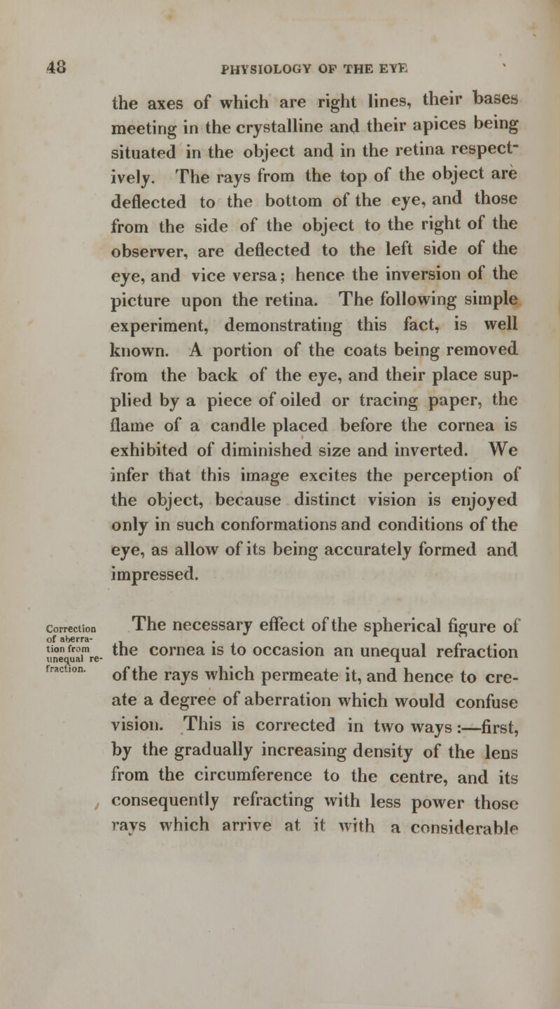 the axes of which are right lines, their bases meeting in the crystalline and their apices being situated in the object and in the retina respect- ively. The rays from the top of the object are deflected to the bottom of the eye, and those from the side of the object to the right of the observer, are deflected to the left side of the eye, and vice versa; hence the inversion of the picture upon the retina. The following simple experiment, demonstrating this fact, is well known. A portion of the coats being removed from the back of the eye, and their place sup- plied by a piece of oiled or tracing paper, the flame of a candle placed before the cornea is exhibited of diminished size and inverted. We infer that this image excites the perception of the object, because distinct vision is enjoyed only in such conformations and conditions of the eye, as allow of its being accurately formed and impressed. correction The necessary effect of the spherical figure of line uafV *ne cornea IS *° occasion an unequal refraction rract,on. 0ffae ravs which permeate it, and hence to cre- ate a degree of aberration which would confuse vision. This is corrected in two ways:—first, by the gradually increasing density of the lens from the circumference to the centre, and its , consequently refracting with less power those rays which arrive at it with a considerable