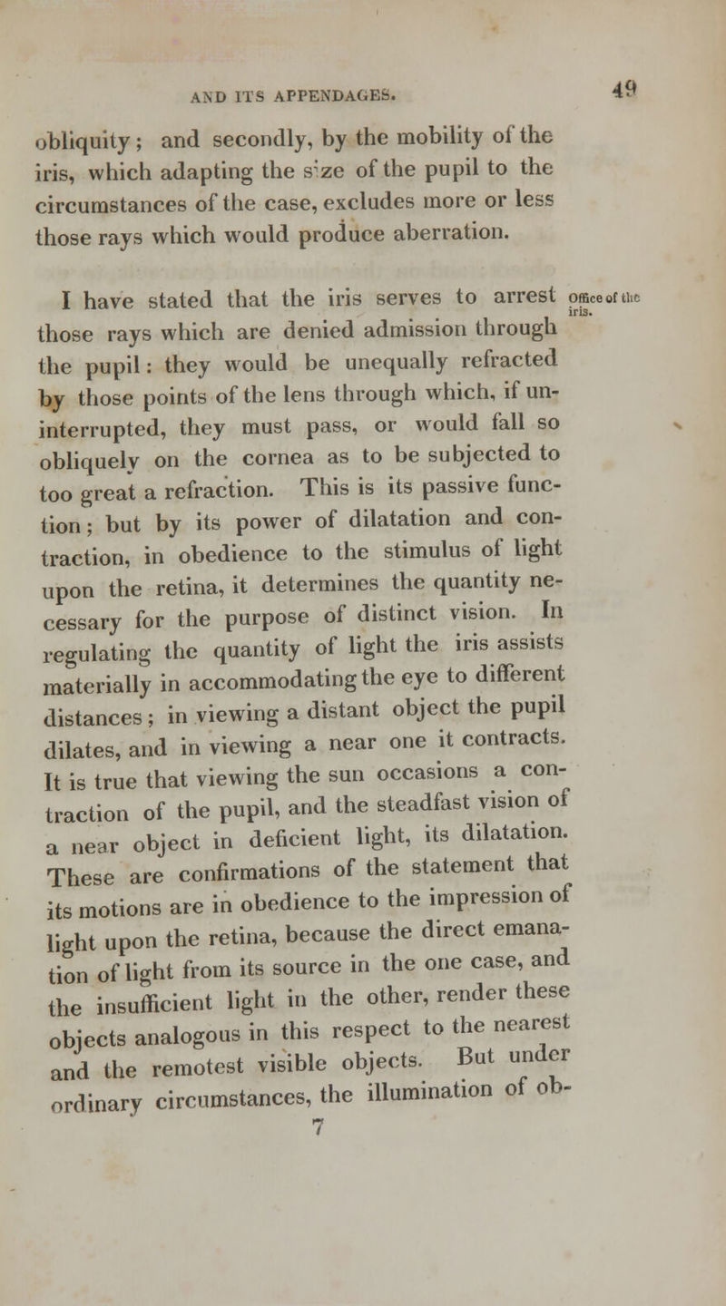 obliquity ; and secondly, by the mobility of the iris, which adapting the s;ze of the pupil to the circumstances of the case, excludes more or less those rays which would produce aberration. I have stated that the iris serves to arrest ofBeeofthe ins. those rays which are denied admission through the pupil: they would be unequally refracted by those points of the lens through which, if un- interrupted, they must pass, or would fall so obliquely on the cornea as to be subjected to too great a refraction. This is its passive func- tion ; but by its power of dilatation and con- traction, in obedience to the stimulus of light upon the retina, it determines the quantity ne- cessary for the purpose of distinct vision. In regulating the quantity of light the iris assists materially in accommodating the eye to different distances ; in viewing a distant object the pupil dilates, and in viewing a near one it contracts. It is true that viewing the sun occasions a con- traction of the pupil, and the steadfast vision of a near object in deficient light, its dilatation. These are confirmations of the statement that its motions are in obedience to the impression of light upon the retina, because the direct emana- tion of light from its source in the one case, and the insufficient light in the other, render these objects analogous in this respect to the nearest and the remotest visible objects. But under ordinary circumstances, the illumination of ob-