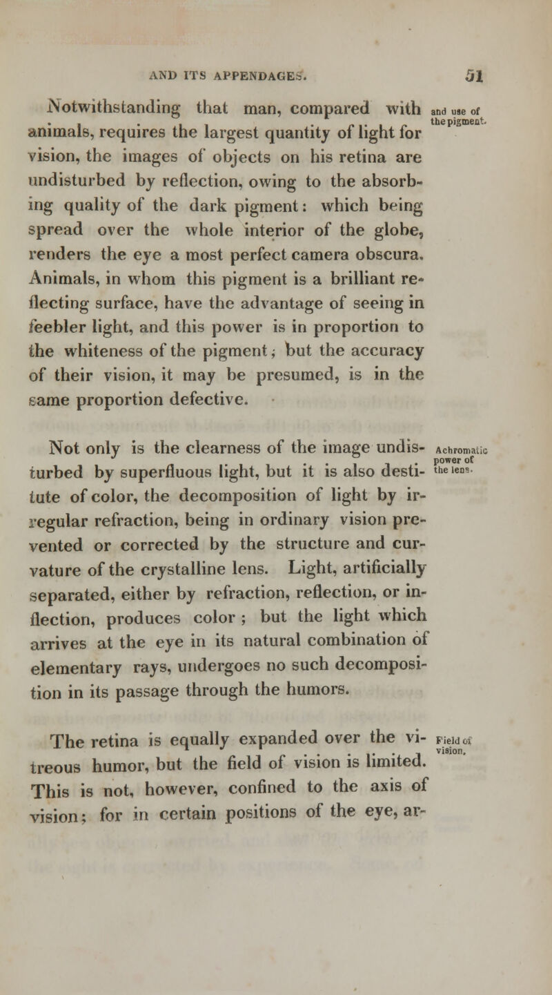 .Notwithstanding that man, compared with anduaeof i • i . the pigment animals, requires the largest quantity of light for vision, the images of objects on his retina are undisturbed by reflection, owing to the absorb- ing quality of the dark pigment: which being spread over the whole interior of the globe, renders the eye a most perfect camera obscura. Animals, in whom this pigment is a brilliant re- flecting surface, have the advantage of seeing in feebler light, and this power is in proportion to the whiteness of the pigment; but the accuracy of their vision, it may be presumed, is in the game proportion defective. Not only is the clearness of the image undis- Achromatic ... power of turbed by superfluous light, but it is also desti- theiens lute of color, the decomposition of light by ir- regular refraction, being in ordinary vision pre- vented or corrected by the structure and cur- vature of the crystalline lens. Light, artificially separated, either by refraction, reflection, or in- flection, produces color ; but the light which arrives at the eye in its natural combination of elementary rays, undergoes no such decomposi- tion in its passage through the humors. 01 vision. The retina is equally expanded over the vi- ViM -, visioi treous humor, but the field of vision is limited. This is not, however, confined to the axis of vision; for in certain positions of the eye, ar-