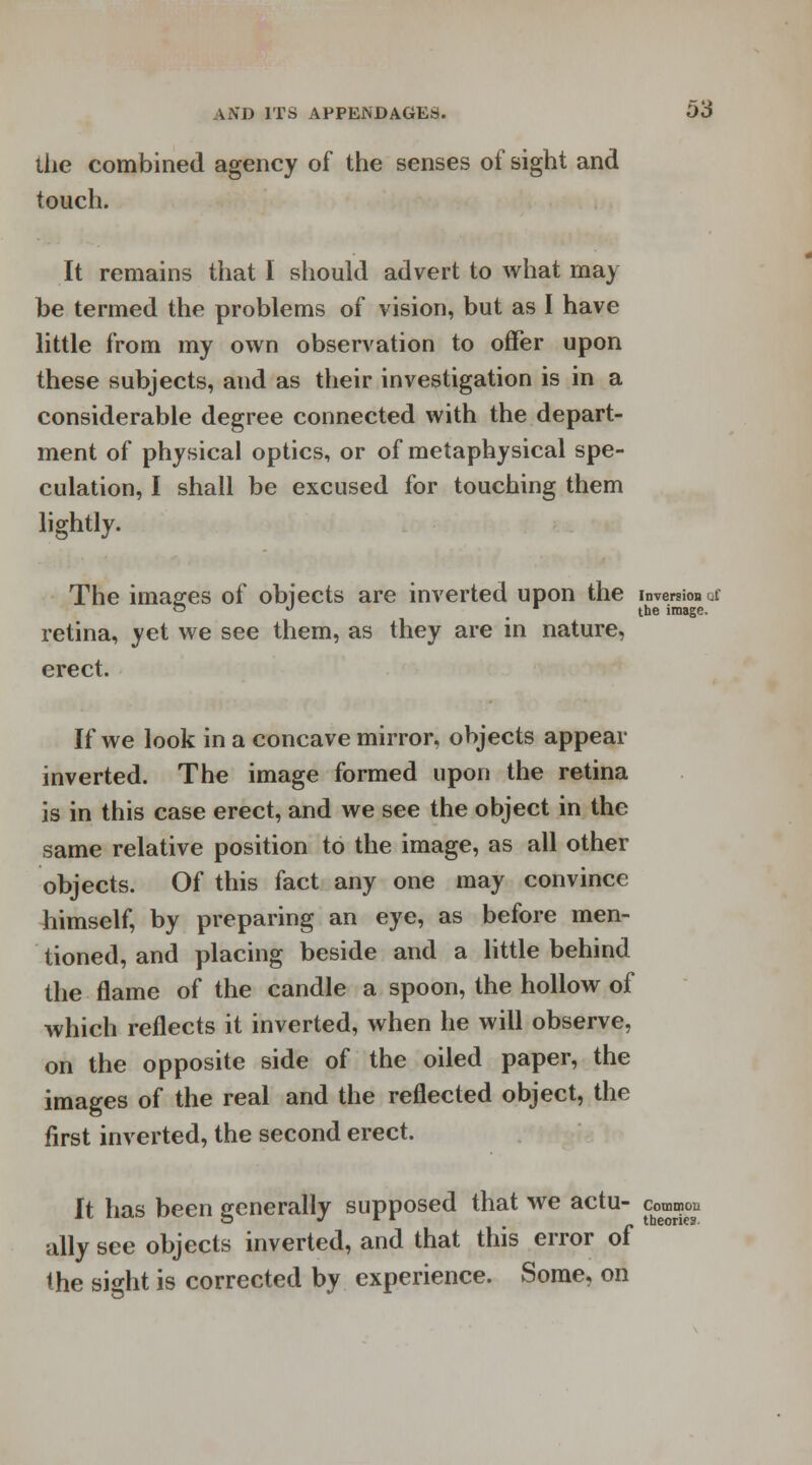 the combined agency of the senses of sight and touch. It remains that I should advert to what may be termed the problems of vision, but as I have little from my own observation to offer upon these subjects, and as their investigation is in a considerable degree connected with the depart- ment of physical optics, or of metaphysical spe- culation, I shall be excused for touching them lightly. The images of objects are inverted upon the inversion a ~ ° 'the image. retina, yet we see them, as they are in nature, erect. If we look in a concave mirror, objects appear inverted. The image formed upon the retina is in this case erect, and we see the object in the same relative position to the image, as all other objects. Of this fact any one may convince himself, by preparing an eye, as before men- tioned, and placing beside and a little behind the flame of the candle a spoon, the hollow of which reflects it inverted, when he will observe, on the opposite side of the oiled paper, the images of the real and the reflected object, the first inverted, the second erect. It has been generally supposed that we actu- common ally see objects inverted, and that this error of the sight is corrected by experience. Some, on