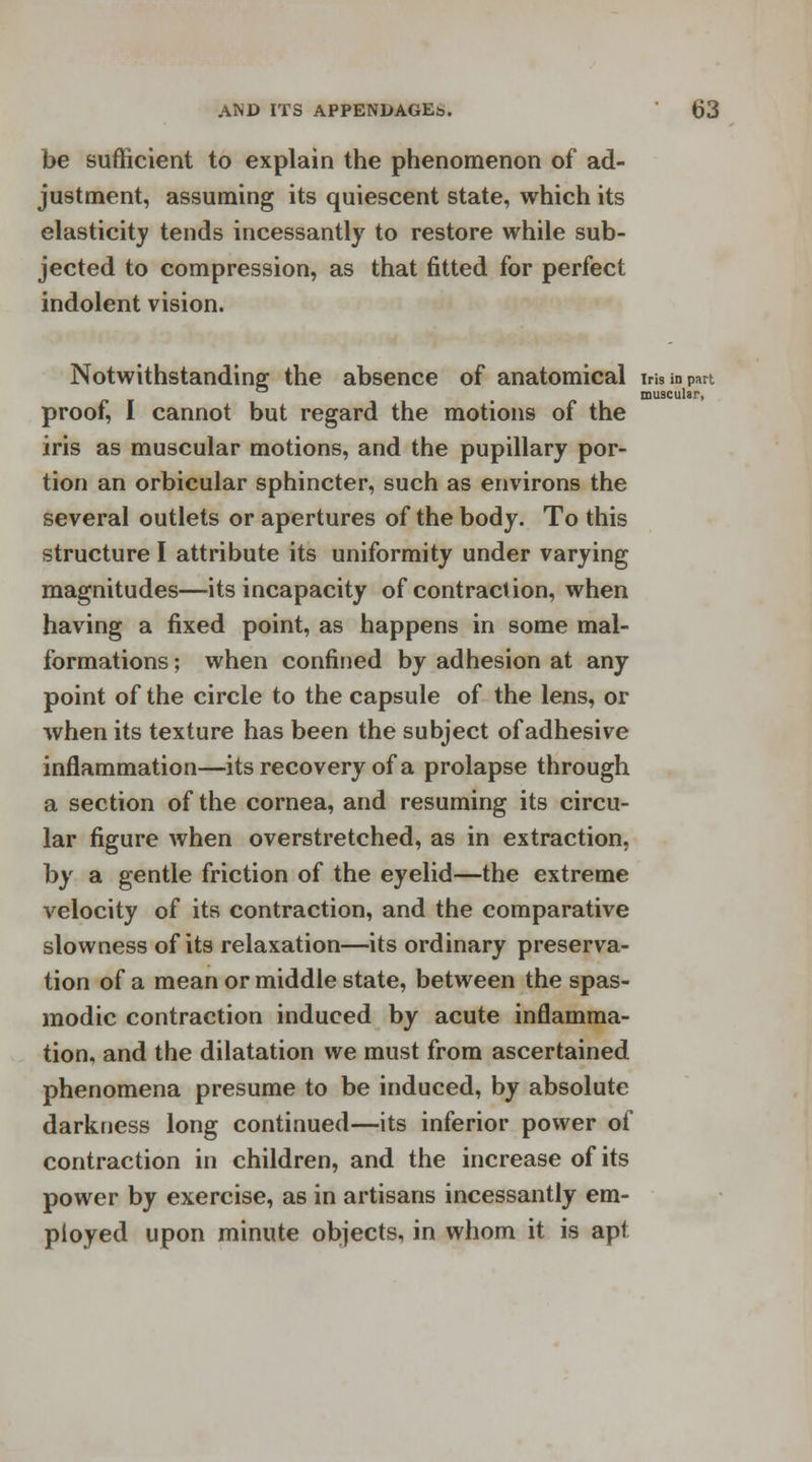 be sufficient to explain the phenomenon of ad- justment, assuming its quiescent state, which its elasticity tends incessantly to restore while sub- jected to compression, as that fitted for perfect indolent vision. Notwithstanding the absence of anatomical im in part muscular, proof, I cannot but regard the motions of the iris as muscular motions, and the pupillary por- tion an orbicular sphincter, such as environs the several outlets or apertures of the body. To this structure I attribute its uniformity under varying magnitudes—its incapacity of contraction, when having a fixed point, as happens in some mal- formations ; when confined by adhesion at any point of the circle to the capsule of the lens, or when its texture has been the subject of adhesive inflammation—its recovery of a prolapse through a section of the cornea, and resuming its circu- lar figure when overstretched, as in extraction, by a gentle friction of the eyelid—the extreme velocity of its contraction, and the comparative slowness of its relaxation—its ordinary preserva- tion of a mean or middle state, between the spas- modic contraction induced by acute inflamma- tion, and the dilatation we must from ascertained phenomena presume to be induced, by absolute darkness long continued—its inferior power of contraction in children, and the increase of its power by exercise, as in artisans incessantly em- ployed upon minute objects, in whom it is apt