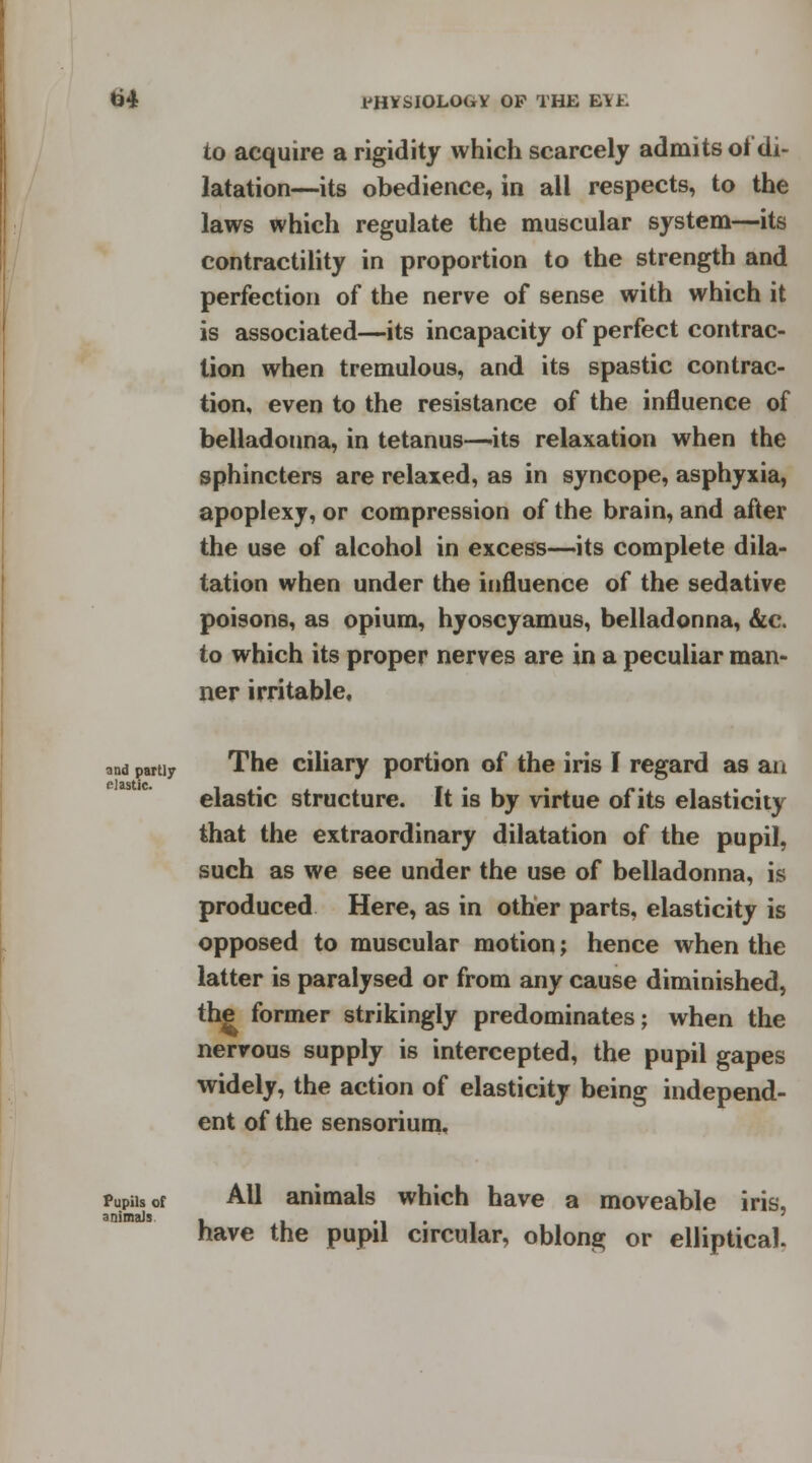 to acquire a rigidity which scarcely admits of di- latation—its obedience, in all respects, to the laws which regulate the muscular system—its contractility in proportion to the strength and perfection of the nerve of sense with which it is associated—its incapacity of perfect contrac- tion when tremulous, and its spastic contrac- tion, even to the resistance of the influence of belladonna, in tetanus—its relaxation when the sphincters are relaxed, as in syncope, asphyxia, apoplexy, or compression of the brain, and after the use of alcohol in excess—its complete dila- tation when under the influence of the sedative poisons, as opium, hyoscyamus, belladonna, &c. to which its proper nerves are in a peculiar man- ner irritable. and partly elastic. The ciliary portion of the iris I regard as an elastic structure. It is by virtue of its elasticity that the extraordinary dilatation of the pupil, such as we see under the use of belladonna, is produced Here, as in other parts, elasticity is opposed to muscular motion; hence when the latter is paralysed or from any cause diminished, the former strikingly predominates; when the nervous supply is intercepted, the pupil gapes widely, the action of elasticity being independ- ent of the sensorium. Pupils of animals All animals which have a moveable ins, have the pupil circular, oblong or elliptical.