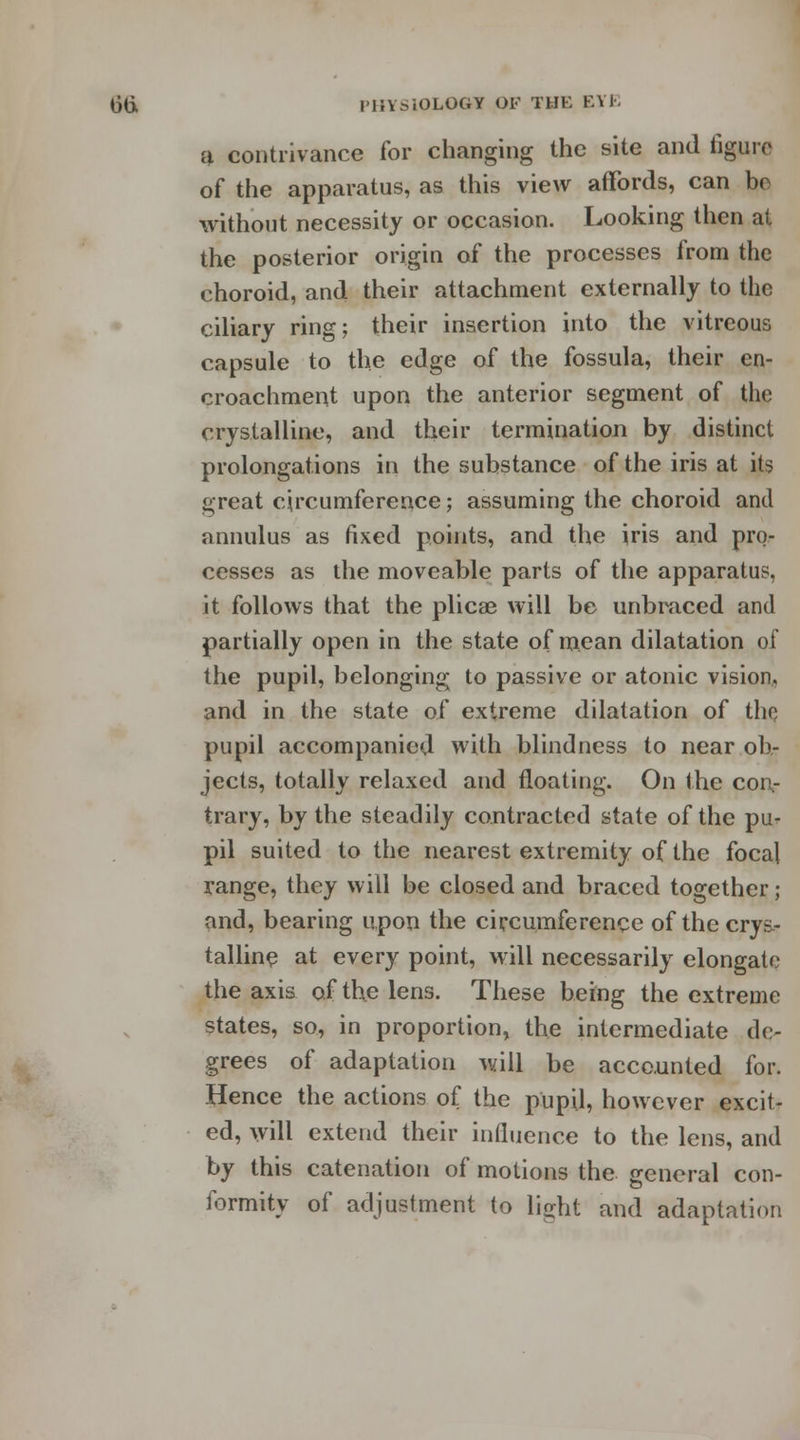a contrivance for changing the site and figure of the apparatus, as this view affords, can bo without necessity or occasion. Looking then at the posterior origin of the processes from the choroid, and their attachment externally to the ciliary ring; their insertion into the vitreous capsule to the edge of the fossula, their en- croachment upon the anterior segment of the crystalline, and their termination by distinct prolongations in the substance of the iris at its great circumference; assuming the choroid and annulus as fixed points, and the iris and pro- cesses as the moveable parts of the apparatus, it follows that the plicae will be unbraced and partially open in the state of mean dilatation of the pupil, belonging to passive or atonic vision, and in the state of extreme dilatation of tho pupil accompanied with blindness to near ob- jects, totally relaxed and floating. On the con- trary, by the steadily contracted state of the pu- pil suited to the nearest extremity of the focal range, they will be closed and braced together; and, bearing upon the circumference of the crys- talline at every point, will necessarily elongate the axis of the lens. These being the extreme states, so, in proportion, the intermediate de- grees of adaptation will be accounted for. Hence the actions of the pupil, however excit- ed, will extend their influence to the lens, and by this catenation of motions the general con- formity of adjustment to light and adaptation