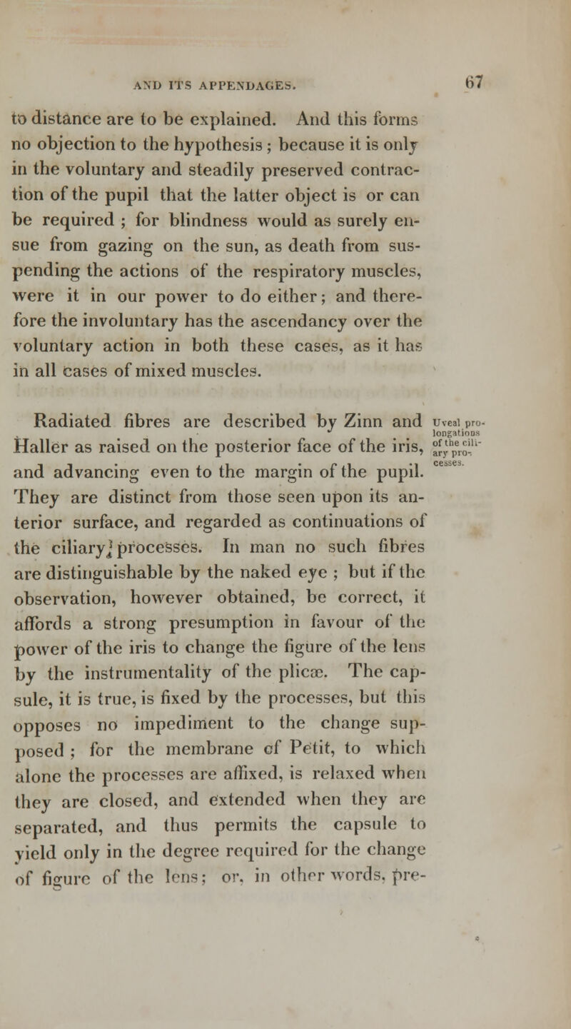cesses. to distance are to be explained. And this forms no objection to the hypothesis; because it is only in the voluntary and steadily preserved contrac- tion of the pupil that the latter object is or can be required ; for blindness would as surely en- sue from gazing on the sun, as death from sus- pending the actions of the respiratory muscles, were it in our power to do either; and there- fore the involuntary has the ascendancy over the voluntary action in both these cases, as it hae in all cases of mixed muscles. Radiated fibres are described by Zinn and uveal pro- longatioos Haller as raised on the posterior face of the iris, °^hper£u' and advancing even to the margin of the pupil. They are distinct from those seen upon its an- terior surface, and regarded as continuations of the ciliary] processes. In man no such fibres are distinguishable by the naked eye ; but if the observation, however obtained, be correct, it affords a strong presumption in favour of the power of the iris to change the figure of the lens by the instrumentality of the plicae. The cap- sule, it is true, is fixed by the processes, but this opposes no impediment to the change sup- posed ; for the membrane cf Petit, to whicli alone the processes are affixed, is relaxed when they are closed, and extended when they are separated, and thus permits the capsule to yield only in the degree required for the change of figure of the lens; or. in other words. f>re-