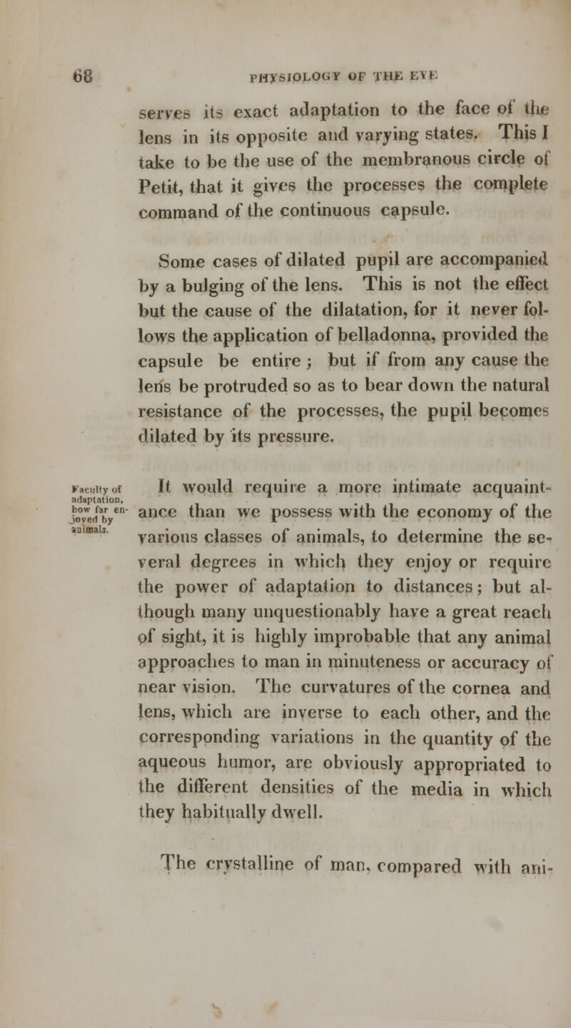 serves its exact adaptation to the face of the lens in its opposite and varying states. This I take to be the use of the membranous circle ot Petit, that it gives the processes the complete command of the continuous capsule. Some cases of dilated pupil are accompanied by a bulging of the lens. This is not the effect but the cause of the dilatation, for it never fol- lows the application of belladonna, provided the capsule be entire ; but if from any cause the lens be protruded so as to bear down the natural resistance of the processes, the pupil becomes dilated by its pressure. r.euityoi It would require a more intimate acquaint- adaptation, _ * foTel en ance than we possess with the economy of the saimab. various classes of animals, to determine the se- veral degrees in which they enjoy or require the power of adaptation to distances; but al- though many unquestionably have a great reach of sight, it is highly improbable that any animal approaches to man in minuteness or accuracy of near vision. The curvatures of the cornea and lens, which are inverse to each other, and the corresponding variations in the quantity of the aqueous humor, are obviously appropriated to the different densities of the media in which they habitually dwell. The crystalline of man. compared with ani-