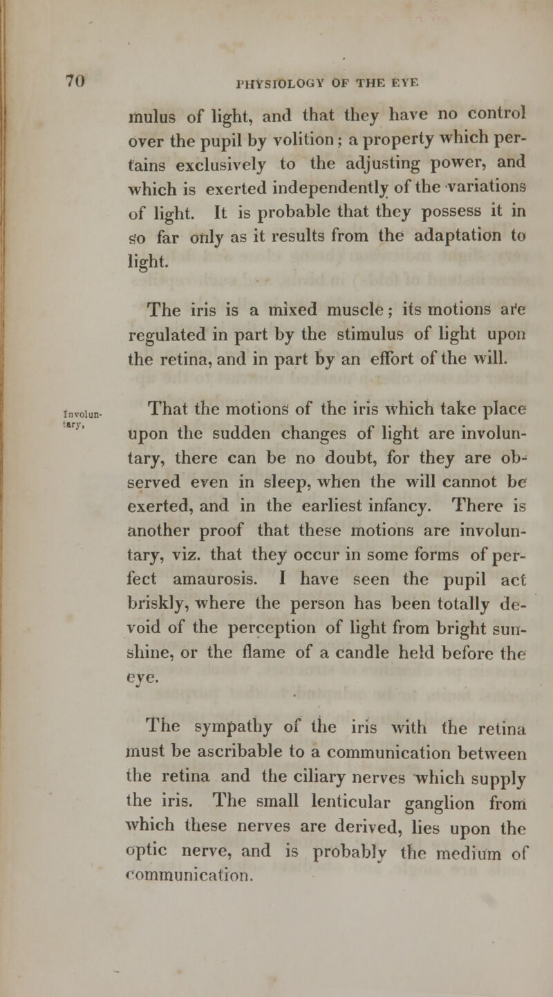 mulus of light, and that they have no control over the pupil by volition; a property which per- tains exclusively to the adjusting power, and which is exerted independently of the variations of light. It is probable that they possess it in go far only as it results from the adaptation to light. The iris is a mixed muscle; its motions are regulated in part by the stimulus of light upon the retina, and in part by an effort of the will. Involun- tary, That the motions of the iris which take place upon the sudden changes of light are involun- tary, there can be no doubt, for they are ob^ served even in sleep, when the will cannot be exerted, and in the earliest infancy. There is another proof that these motions are involun- tary, viz. that they occur in some forms of per- fect amaurosis. I have seen the pupil act briskly, where the person has been totally de- void of the perception of light from bright sun- shine, or the flame of a candle held before the eye. The sympathy of the iris with the retina must be ascribable to a communication between the retina and the ciliary nerves which supply the iris. The small lenticular ganglion from which these nerves are derived, lies upon the optic nerve, and is probably the medium of communication.