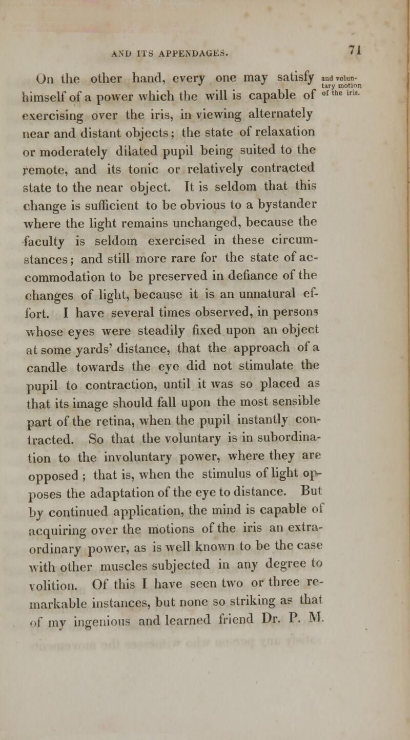 On the other hand, every one may satisfy andvoiun- ¥   tary motion himself of a power which the will is capable of of the iria exercising over the iris, in viewing alternately near and distant objects; the state of relaxation or moderately dilated pupil being suited to the remote, and its tonic or relatively contracted state to the near object. It is seldom that this change is sufficient to be obvious to a bystander where the light remains unchanged, because the faculty is seldom exercised in these circum- stances ; and still more rare for the state of ac- commodation to be preserved in defiance of the changes of light, because it is an unnatural ef- fort. I have several times observed, in persons whose eyes were steadily fixed upon an object at some yards'distance, that the approach of a candle towards the eye did not stimulate the pupil to contraction, until it was so placed as that its image should fall upon the most sensible part of the retina, when the pupil instantly con- tracted. So that the voluntary is in subordina- tion to the involuntary power, where they are opposed ; that is, when the stimulus of light op- poses the adaptation of the eye to distance. But by continued application, the mind is capable of acquiring over the motions of the iris an extra- ordinary power, as is well known to be the case with other muscles subjected in any degree to volition. Of this I have seen two or three re- markable instances, but none so striking as that of mv ingenious and learned friend Dr. P. M.