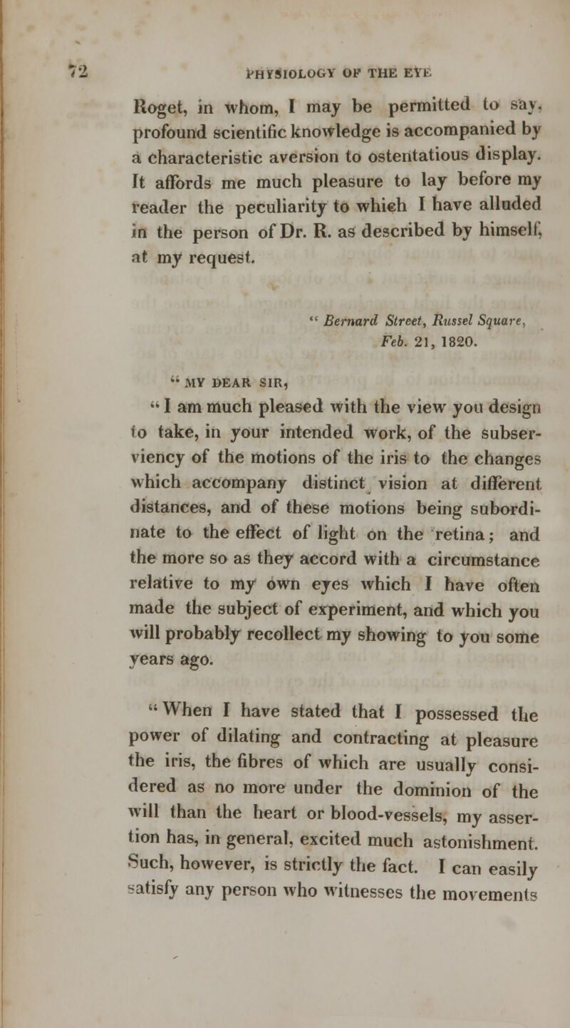 Iloget, in whom, I may be permitted to »av. profound scientific knowledge is accompanied by a characteristic aversion to ostentatious display. It affords me much pleasure to lay before my reader the peculiarity to which I have alluded in the person of Dr. R. as described by himself*, at my request.  Bernard Street, Russel Square, Feb. 21, 1820. '; MY DEAR SIR,  I am much pleased with the view you design to take, in your intended work, of the subser- viency of the motions of the iris to the changes which accompany distinct vision at different distances, and of these motions being subordi- nate to the effect of light on the retina; and the more so as they accord with a circumstance relative to my own eyes which I have often made the subject of experiment, and which you will probably recollect my showing to you some years ago. When I have stated that I possessed the power of dilating and contracting at pleasure the iris, the fibres of which are usually consi- dered as no more under the dominion of the will than the heart or blood-vessels, my asser- tion has, in general, excited much astonishment. Such, however, is strictly the fact. I can easily satisfy any person who witnesses the movements